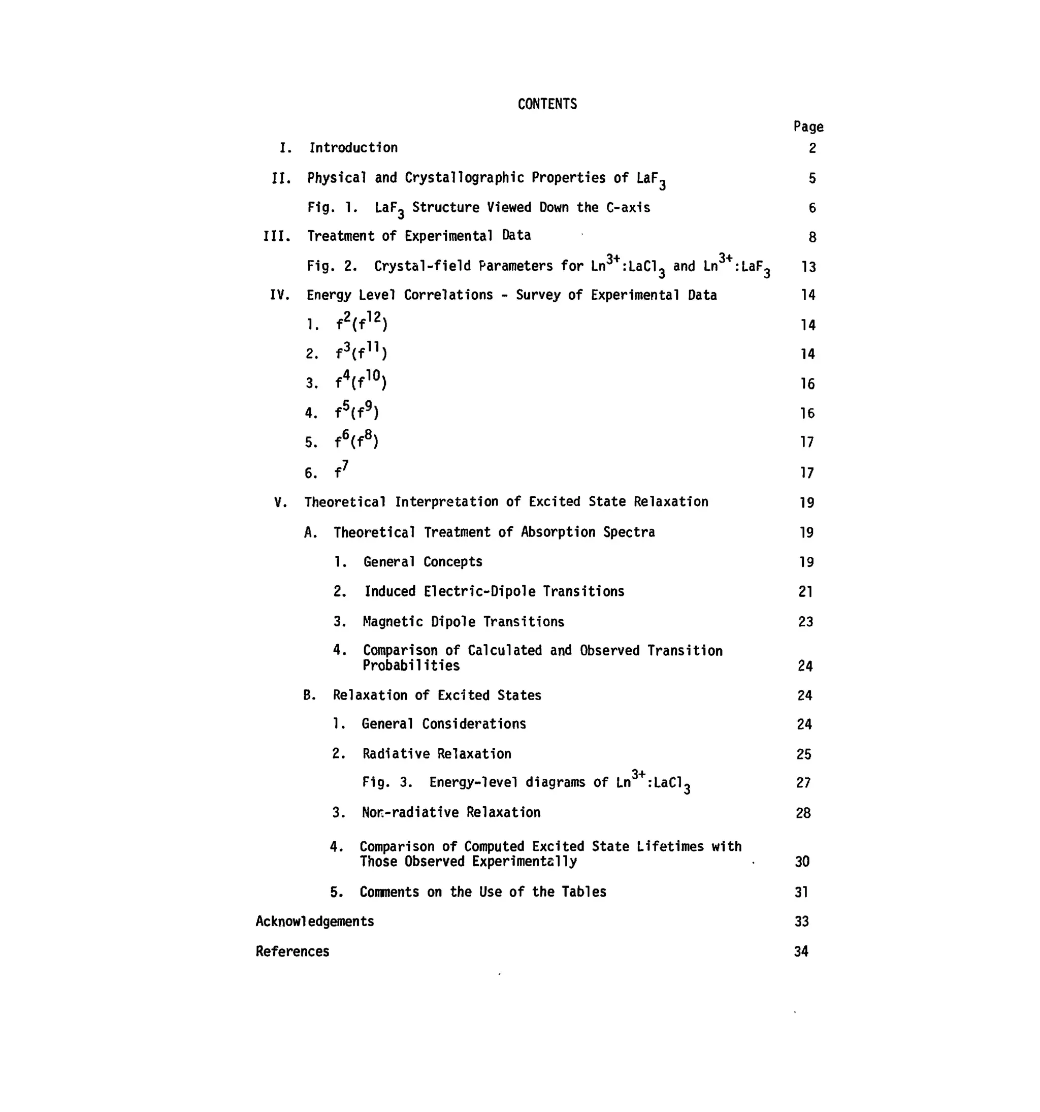 CONTENTS
Page
I. Introduction 2
II. Physical and Crystal!ographic Properties of LaF., 5
Fig. 1. LaF3 Structure Viewed Down the C-axis 6
III. Treatment of Experimental Data 8
Fig. 2. Crystal-field Parameters for Ln3+
:LaCl3 and Ln3+
:LaF3 13
IV. Energy Level Correlations - Survey of Experimental Data 14
1. f2
(f12
) 14
2. f3
(f]1
) 14
3. fV°) 16
4. f5
(f9
) 16
5. f6
(f8
) 17
6. f7
17
V. Theoretical Interpretation of Excited State Relaxation 19
A. Theoretical Treatment of Absorption Spectra 19
1. General Concepts 19
2. Induced Electric-Dipole Transitions 21
3. Magnetic Dipole Transitions 23
4. Comparison of Calculated and Observed Transition
Probabilities 24
B. Relaxation of Excited States 24
1. General Considerations 24
2. Radiative Relaxation 25
3+
Fig. 3. Energy-level diagrams of Ln :LaCl, 27
3. Non-radiative Relaxation 28
4. Comparison of Computed Excited State Lifetimes with
Those Observed Experimentally 30
5. Comments on the Use of the Tables 31
Acknowledgements 33
References 34
 