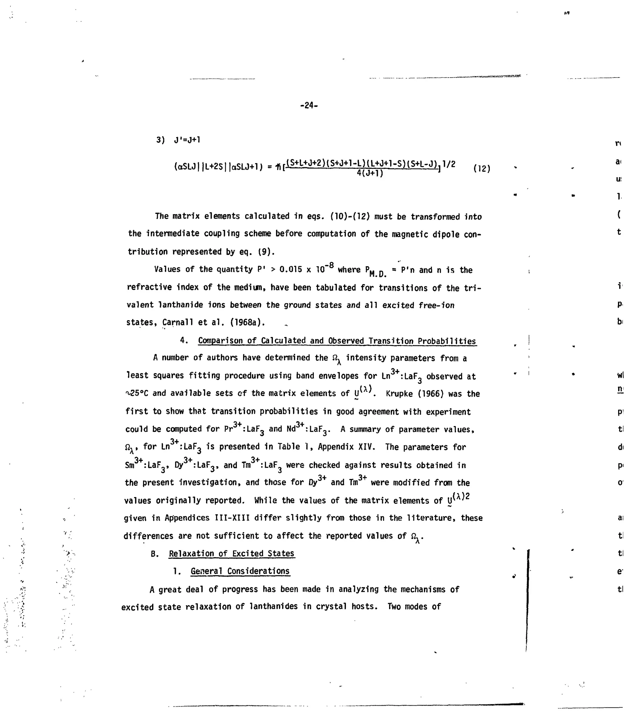 -24-
3) J'=J+1
(aSLJl |L+2S| laSLJ-t-IJ (12)
The matrix elements calculated in eqs. (10)-(12) must be transformed into
the intermediate coupling scheme before computation of the magnetic dipole con-
tribution represented by eq. (9).
Values of the quantity P,
> 0.015 x 10"8
where PM D
B
P'n and n is the
refractive index of the medium, have been tabulated for transitions of the tri-
valent lanthanide ions between the ground states and all excited free-ion
states, Carnal 1 et al. (1968a).
4. Comparison of Calculated and Observed Transition Probabilities
A number of authors have determined the ft, intensity parameters from a
least squares fitting procedure using band envelopes for Ln :LaF, observed at
^25°C and available sets of the matrix elements of IP . Krupke (1966) was the
first to show that transition probabilities in good agreement with experiment
could be computed for Pr :
LaF3
a
"d Nd : L a l
V A
summary of parameter values,
3+
Sly for Ln :LaF3 is presented in Table 1, Appendix XIV. The parameters for
3+ 3+ 3+
Sm :LaF , Dy :LaF3, and Tm :LaF were checked against results obtained in
the present investigation, and those for Dy3+
and Tm were modified from the
values originally reported. While the values of the matrix elements of
given in Appendices III-XIII differ slightly from those in the literature, these
differences are not sufficient to affect the reported values offi,.
B. Relaxation of Excited States
1. General Considerations
A great deal of progress has been made in analyzing the mechanisms of
excited state relaxation of lanthanides in crystal hosts. Two modes of
 