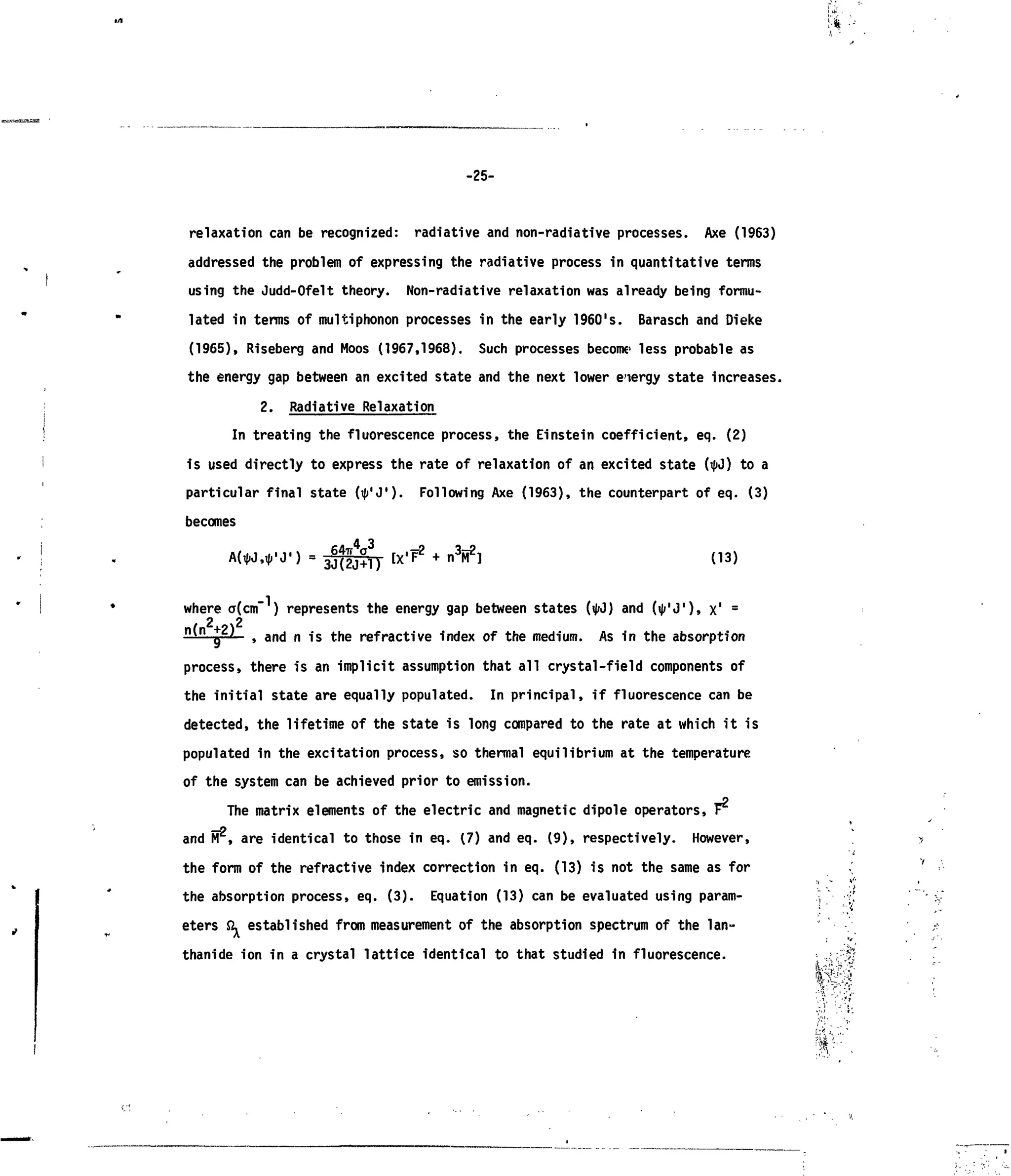 ! • * - •
-25-
relaxation can be recognized: radiative and non-radiative processes. Axe (1963)
addressed the problem of expressing the radiative process in quantitative terms
using the Judd-Ofelt theory. Non-radiative relaxation was already being formu-
lated in terms of multiphonon processes in the early 1960's. Barasch and Dieke
(1965), Riseberg and Moos (1967,1968). Such processes become,
less probable as
the energy gap between an excited state and the next lower energy state increases.
2. Radiative Relaxation
In treating the fluorescence process, the Einstein coefficient, eq. (2)
is used directly to express the rate of relaxation of an excited state (ifiJ) to a
particular final state (i|»'J'). Following Axe (1963), the counterpart of eq. (3)
becomes
A Q
jl IX'F2
+ n3
M2
] (13)
where a(cm ) represents the energy gap between states (IJIJ) and (i|>'J'), x,
=
2 22 2
q > ana
" n 1S
tne
refractive index of the medium. As in the absorptionq
process, there is an implicit assumption that all crystal-field components of
the initial state are equally populated. In principal, if fluorescence can be
detected, the lifetime of the state is long compared to the rate at which it is
populated in the excitation process, so thermal equilibrium at the temperature
of the system can be achieved prior to emission.
The matrix elements of the electric and magnetic dipole operators, r
and FT , are identical to those in eq. (7) and eq. (9), respectively. However,
the form of the refractive index correction in eq. (13) is not the same as for
the absorption process, eq. (3). Equation (13) can be evaluated using param-
eters & established from measurement of the absorption spectrum of the lan-
thanide ion in a crystal lattice identical to that studied in fluorescence.
 