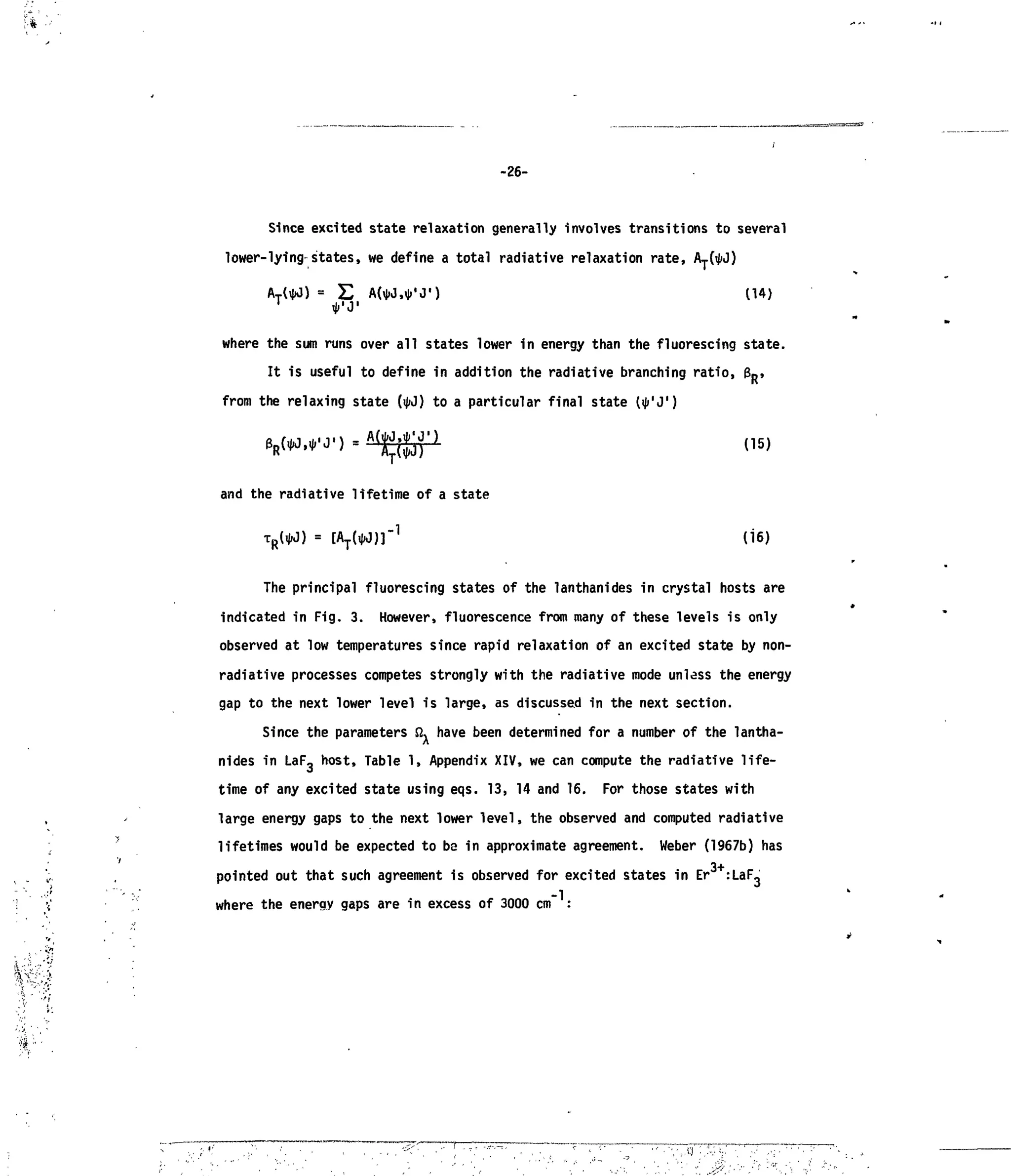 ' • $ '•• •
-26-
Since excited state relaxation generally involves transitions to several
lower-lying states, we define a total radiative relaxation rate, Ay(^J)
£ ,*,
J,
) (14)
where the sum runs over all states lower in energy than the fluorescing state.
It is useful to define in addition the radiative branching ratio, 3R,
from the relaxing state (ijjJ) to a particular final state (ij/'J,
)
and the radiative lifetime of a state
1
(16)
The principal fluorescing states of the lanthanides in crystal hosts are
indicated in Fig. 3. However, fluorescence from many of these levels is only
observed at low temperatures since rapid relaxation of an excited state by non-
radiative processes competes strongly with the radiative mode unless the energy
gap to the next lower level is large, as discussed in the next section.
Since the parameters Q^ have been determined for a number of the lantha-
nides in LaF, host, Table 1, Appendix XIV, we can compute the radiative life-
time of any excited state using eqs. 13, 14 and 16. For those states with
large energy gaps to the next lower level, the observed and computed radiative
lifetimes would be expected to be in approximate agreement. Weber (1967b) has
pointed out that such agreement is observed for excited states in Er :LaF,
where the energy gaps are in excess of 3000 cm" :
i'?-'
 