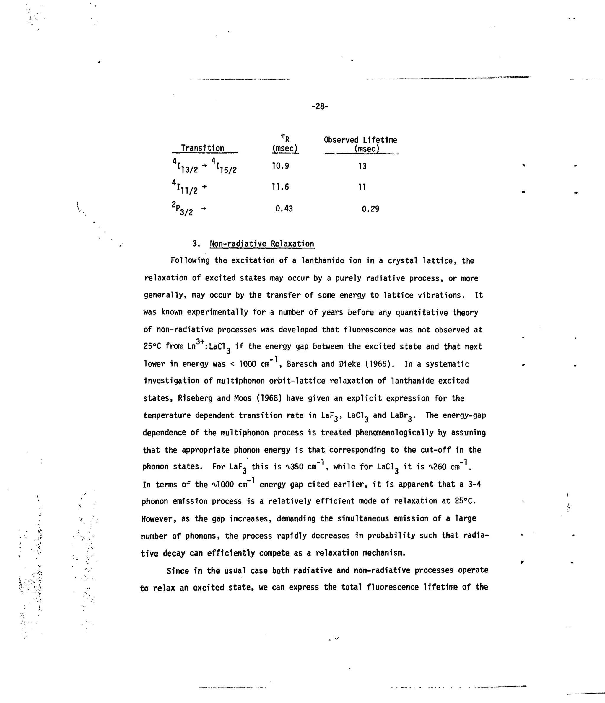 1
-28-
Transition
4
I - 4
I!
13/2 M5/2
r
n/2 *
2
PF
3/2
3. Non-radiative
T
R
(msec)
10.9
11.6
0.43
Relaxation
Observed Lifetime
(msec)
13
11
0.29
Following the excitation ofa lanthanide ion ina crystal lattice, the
relaxation ofexcited states may occur by a purely radiative process, ormore
generally, may occur bythe transfer ofsome energy tolattice vibrations. It
was known experimentally for a number of years before any quantitative theory
of non-radiative processes was developed that fluorescence was not observed at
25°C from Ln :LaCl, ifthe energy gap between the excited state and that next
lower inenergy was < 1000 cm" ,Barasch and Dieke (1965). Ina systematic
investigation ofmultiphonon orbit-lattice relaxation oflanthanide excited
states, Riseberg and Moos (1968) have given anexplicit expression for the
temperature dependent transition rate in LaF,, LaCl, and LaBr,. The energy-gap
dependence ofthe multiphonon process istreated phenomenologically by assuming
that the appropriate phonon energy isthat corresponding tothe cut-off inthe
phonon states. For LaF, this is^350 cm" ,while for LaCl, itis^260 cm" .
In terms ofthe ^1000 cm energy gap cited earlier, itisapparent that a 3-4
phonon emission process isa relatively efficient mode ofrelaxation at25°C.
However, asthe gap increases, demanding the simultaneous emission ofa large
number ofphonons, the process rapidly decreases inprobability such that radia-
tive decay can efficiently compete asa relaxation mechanism.
Since in the usual case both radiative and non-radiative processes operate
to relax anexcited state, wecan express the total fluorescence lifetime ofthe
 