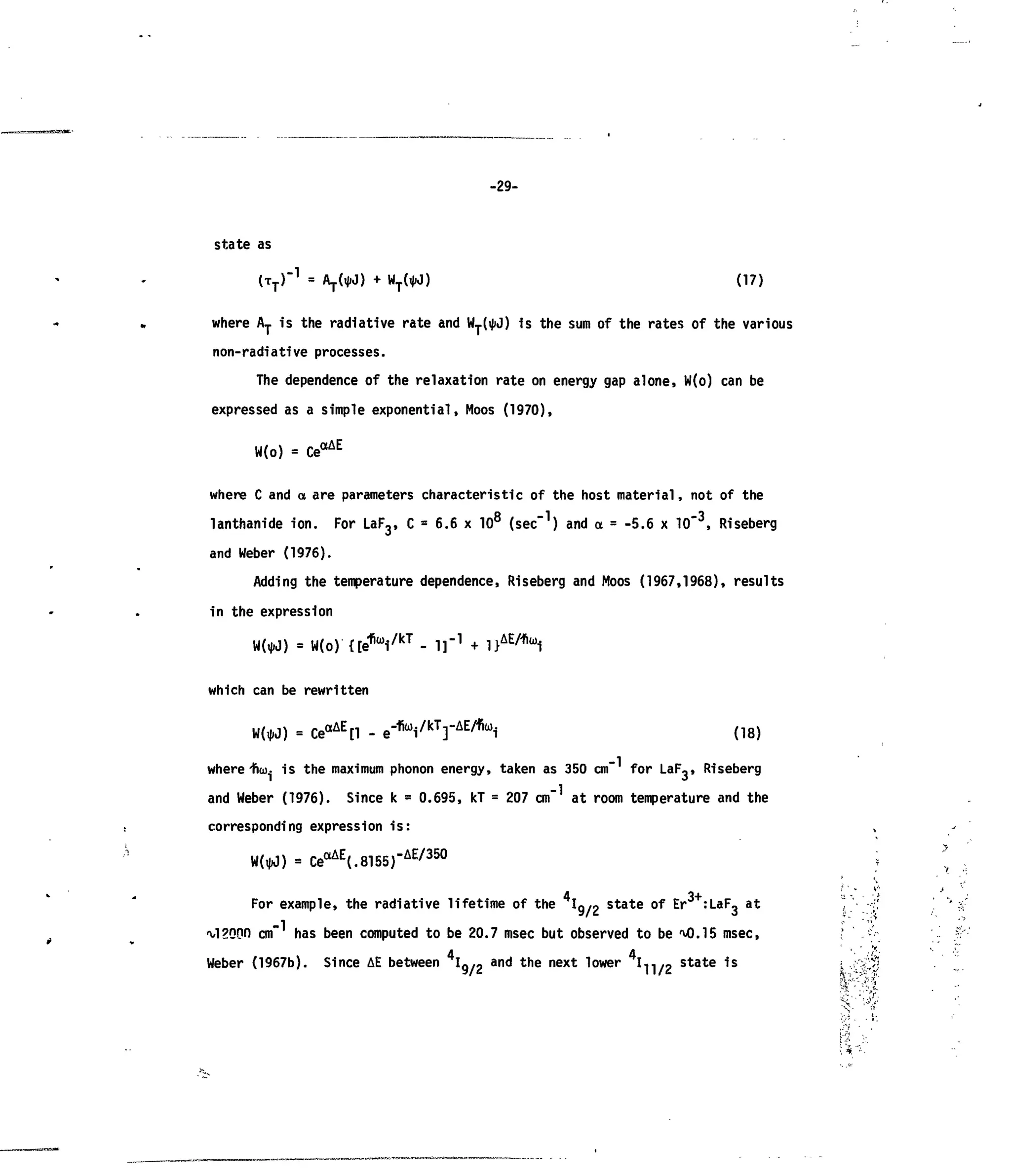 -29-
stateas
(17)
where AT isthe radiative rate and WT(ij>J) isthe sum ofthe rates ofthe various
non-radiative processes.
The dependence ofthe relaxation rate onenergy gap alone, W(o) canbe
expressed asa simple exponential, Moos (1970),
W(o) = CeaAE
where C and a are parameters characteristic of the host material, not of the
lanthanide ion. For LaF3, C = 6.6 x 108
(sec-1
) and a = -5.6 x 10"3
, Riseberg
and Weber (1976).
Adding the temperature dependence, Riseberg and Moos (1967,1968), results
in the expression
= W(o) {[ef (
Vk T
- I ] " 1
+ l}AE/fia)
i
which can be rewritten
W(«J) = CeaAE
[l - e"f i
Vk T
rA E / f i a ,
i (18)
-1where Hia). isthe maximum phonon energy, taken as350 cm" for LaF,, Riseberg
and Weber (1976). Since k = 0.695, kT= 207 cm atroom temperature and the
corresponding expression is:
= CeaAE
(.8155)-AE/35
°
For example, the radiative lifetime ofthe Ig/o state ofEr :LaF,at
a/l?oon cm" has been computed tobe20.7 msec but observed tobeM).15 msec,
Weber (1967b). Since AEbetween Ig/2
and
the next lower I-j-j/g state 1S
'.'•%
 