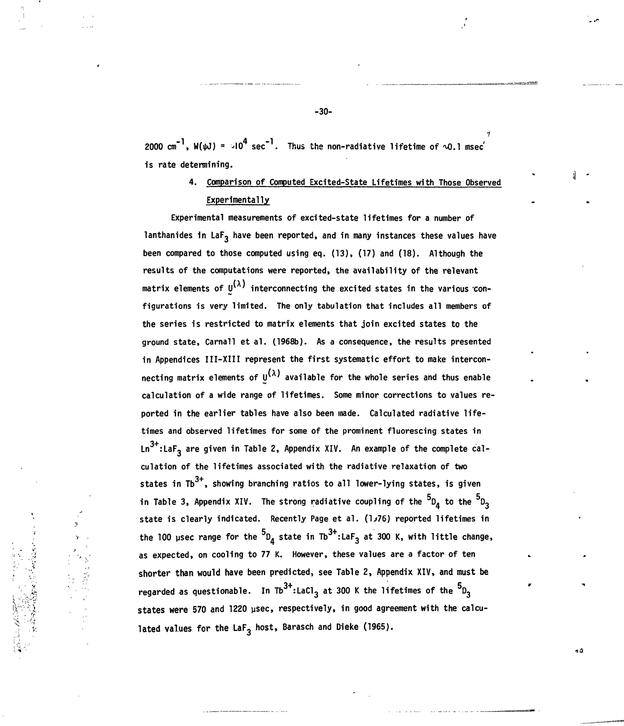 -30-
1
- 1 4 - 1 <
2000 cm , W(i|d) = -lO sec . Thus the non-radiative lifetime of 'vO.l msec
is rate determining.
4. Comparison of Computed Excited-State Lifetimes with Those Observed
Experimentally
Experimental measurements of excited-state lifetimes for a number of
lanthanides in LaF3 have been reported, and in many instances these values have
been compared to those computed using eq. (13), (17) and (18). Although the
results of the computations were reported, the availability of the relevant
matrix elements of U* ' interconnecting the excited states in the various con-
figurations is very limited. The only tabulation that includes all members of
the series is restricted to matrix elements that join excited states to the
ground state, Carnall et al. (1968b). As a consequence, the results presented
in Appendices III-XIII represent the first systematic effort to make intercon-
necting matrix elements of lr ' available for the whole series and thus enable
calculation of a wide range of lifetimes. Some minor corrections to values re-
ported in the earlier tables have also been made. Calculated radiative life-
times and observed lifetimes for some of the prominent fluorescing states in
Ln :LaF- are given in Table 2, Appendix XIV. An example of the complete cal-
culation of the lifetimes associated with the radiative relaxation of two
states in Tb , showing branching ratios to all lower-lying states, is given
in Table 3, Appendix XIV. The strong radiative coupling of the D4 to the D3
state is clearly indicated. Recently Page et al. (l>76) reported lifetimes in
', 5 3 + '
v the 100 psec range for the D. state in Tb :LaF3 at 300 K, with little change,
!,> v, as expected, on cooling to 77 K. However, these values are a factor of ten
,v
. v shorter than would have been predicted, see Table 2, Appendix XIV, and must be
'*' • 3+ 5
. i>. regarded as questionable. In Tb :LaCl, at 300 K the lifetimes of the D 3
:V ;
1 states were 570 and 1220psec, respectively, in good agreement with the calcu-
< lated values for the LaF3 host, Barasch and Dieke (1965).
 