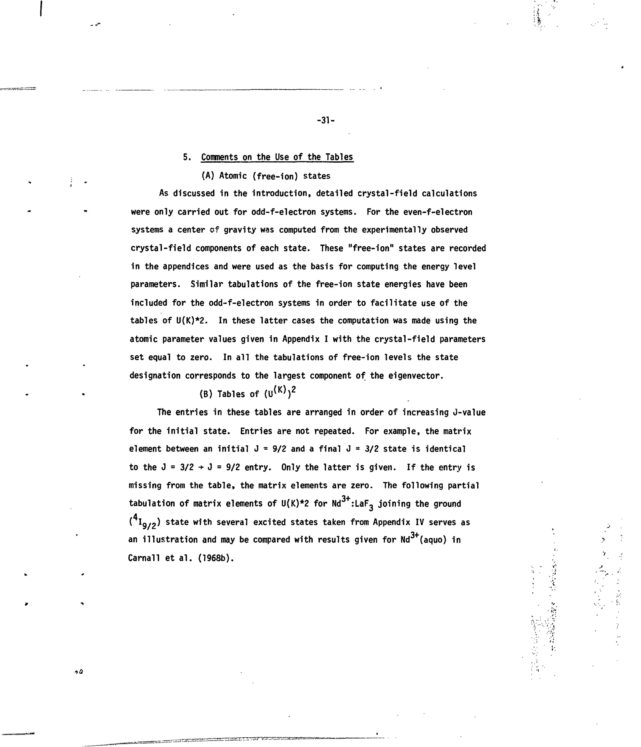 -31-
•>£/
5. Comments on the Use of the Tables
(A) Atomic (free-ion) states
As discussed in the introduction, detailed crystal-field calculations
were only carried out for odd-f-electron systems. For the even-f-electron
systems a center of gravity was computed from the experimentally observed
crystal-field components of each state. These "free-ion" states are recorded
in the appendices and were used as the basis for computing the energy level
parameters. Similar tabulations of the free-ion state energies have been
included for the odd-f-electron systems in order to facilitate use of the
tables of U(K)*2. In these latter cases the computation was made using the
atomic parameter values given in Appendix I with the crystal-field parameters
set equal to zero. In all the tabulations of free-ion levels the state
designation corresponds to the largest component of the eigenvector.
(B) Tables of ( U ^ ) 2
The entries in these tables are arranged in order of increasing J-value
for the initial state. Entries are not repeated. For example, the matrix
element between an initial J = 9/2 and a final J = 3/2 state is identical
to the J = 3/2 -»•J = 9/2 entry. Only the latter is given. If the entry is
missing from the table, the matrix elements are zero. The following partial
3+
tabulation of matrix elements of U(K)*2 for Nd :LaF3 joining the ground
( I9/2) state with several excited states taken from Appendix IV serves as
3+
an illustration and may be compared with results given for Nd (aquo) in
Carnall et al. (1968b).
 