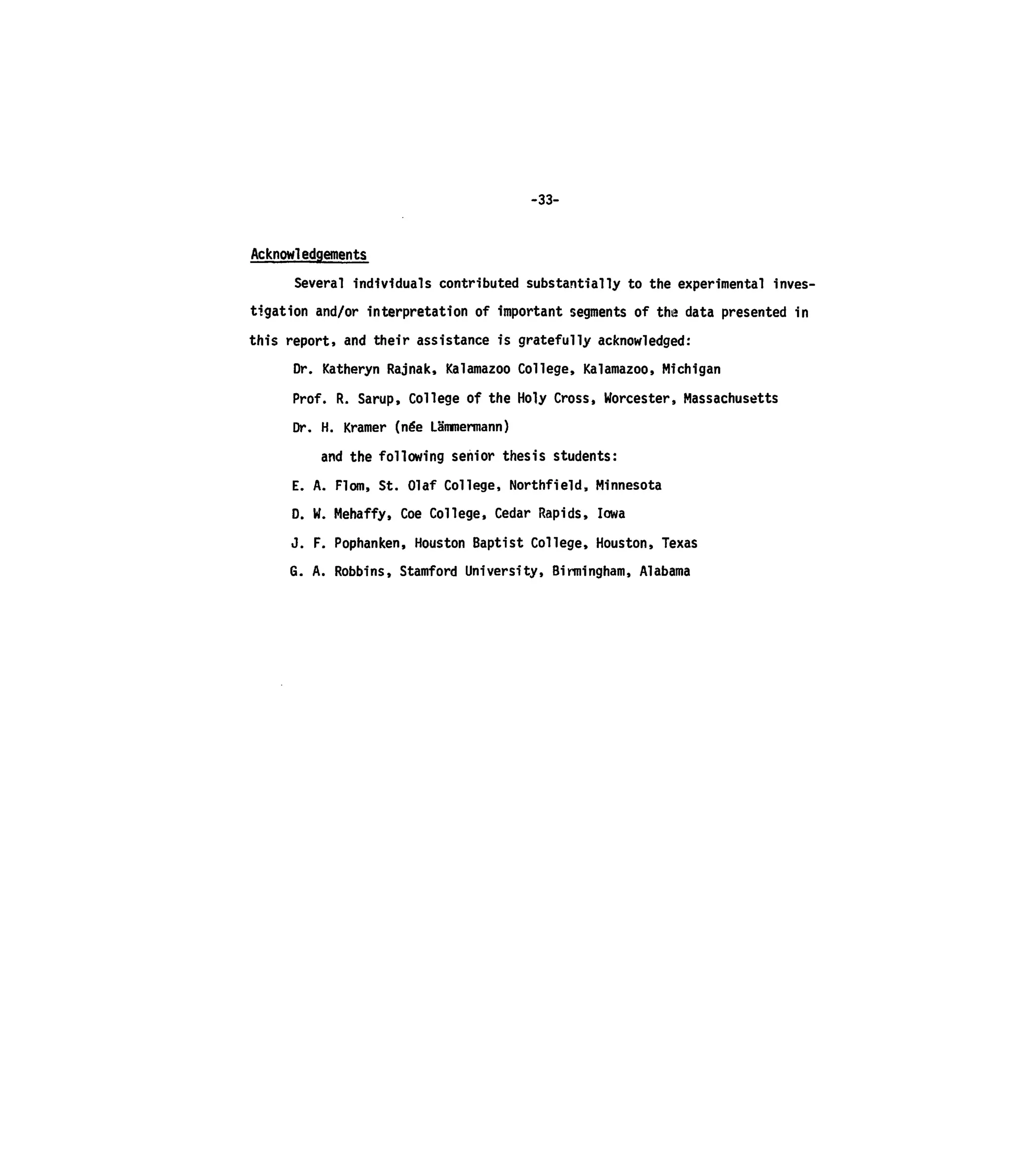 -33-
Acknowledgements
Several individuals contributed substantially to the experimental inves-
tigation and/or interpretation of important segments of the data presented in
this report, and their assistance is gratefully acknowledged:
Dr. Katheryn Rajnak, Kalamazoo College, Kalamazoo, Michigan
Prof. R. Sarup, College of the Holy Cross, Worcester, Massachusetts
Dr. H. Kramer (ne'e LSmmermann)
and the following senior thesis students:
E. A. Flom, St. Olaf College, Northfield, Minnesota
D. W. Mehaffy, Coe College, Cedar Rapids, Iowa
J. F. Pophanken, Houston Baptist College, Houston, Texas
G. A. Robbins, Stamford University, Birmingham, Alabama
 