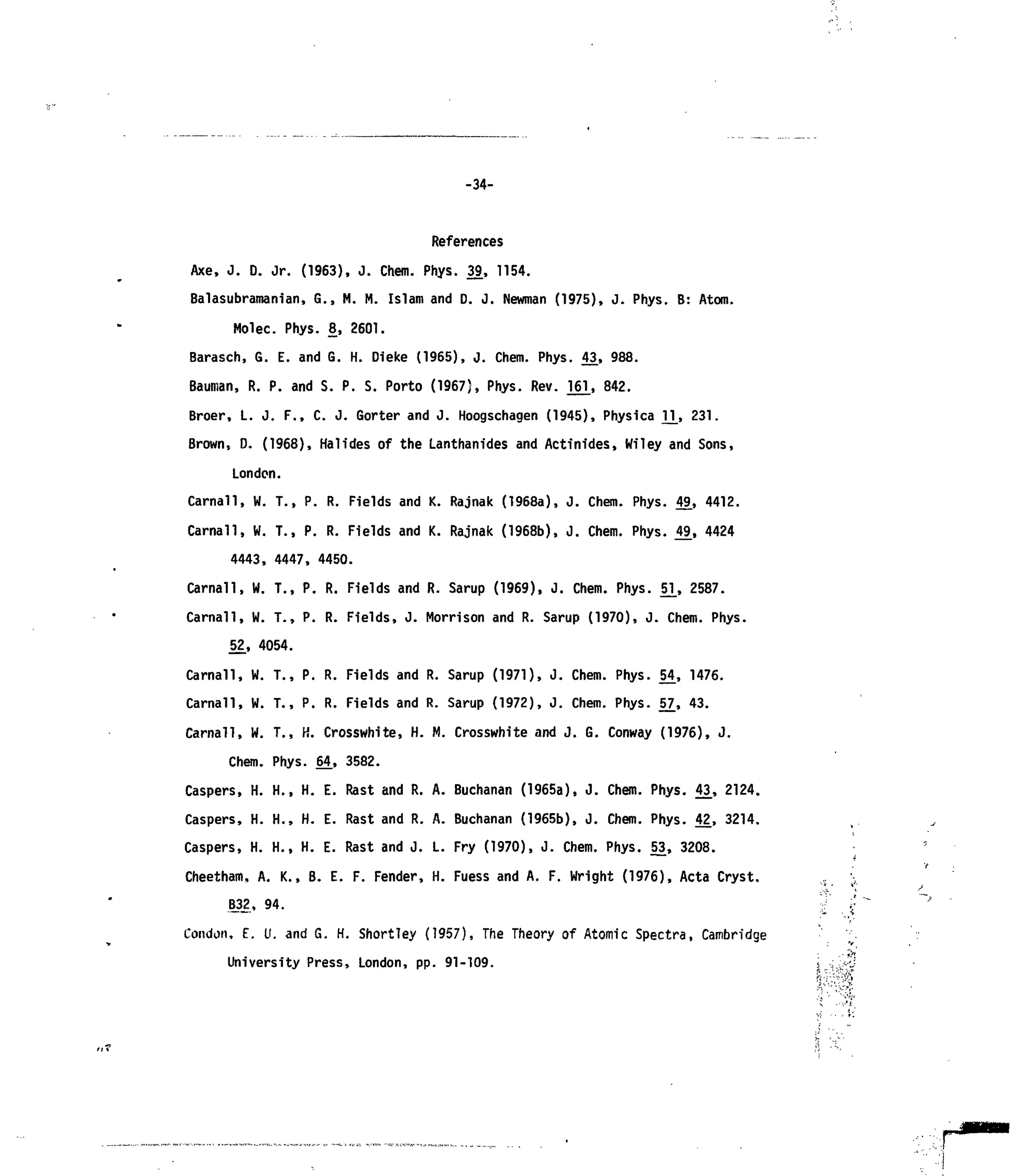 -34-
References
Axe, J. D. Jr. (1963), J. Chem. Phys. 39, 1154.
Balasubramanian, G., M. M. Islam and D. J. Newman (1975), J. Phys. B: Atom.
Molec. Phys. 8, 2601.
Barasch, G. E. and G. H. Dieke (1965), J. Chem. Phys. 43, 988.
Bauman, R. P. and S. P. S. Porto (1967), Phys. Rev. 161, 8 4
2.
Broer, L. J. F., C. J. Gorter and J. Hoogschagen (1945), Physica V^, 231.
Brown, 0. (1968), Halides of the Lanthanides and Actinides, Wiley and Sons,
London.
Carnall, W. T., P. R. Fields and K. Rajnak (1968a), J. Chem. Phys. 49, 4412.
Carnall, W. T., P. R. Fields and K. Rajnak (1968b), J. Chem. Phys. 49, 4424
4443, 4447, 4450.
Carnal!, W. T., P. R. Fields and R. Sarup (1969), J. Chem. Phys. 51_, 2587.
Carnal!, W. T., P. R. Fields, J. Morrison and R. Sarup (1970), J. Chem. Phys.
52, 4054.
Carnall, W. T., P. R. Fields and R. Sarup (1971), J. Chem. Phys. 54, 1476.
Carnall, W. T., P. R. Fields and R. Sarup (1972), J. Chem. Phys. j>7, 43.
Carnall, W. T., K. Crosswhite, H. M. Crosswhite and J. G. Conway (1976), J.
Chem. Phys. 64, 3582.
Caspers, H. H., H. E. Rast and R. A. Buchanan (1965a), J. Chem. Phys. 43_, 2124.
Caspers, H. H., H. E. Rast and R. A. Buchanan (1965b), J. Chem. Phys. 42, 3214.
Caspers, H. H., H. E. Rast and J. L. Fry (1970), J. Chem. Phys. 53, 3208.
Cheetham. A. K., B. E. F. Fender, H. Fuess and A. F. Wright (1976), Acta Cryst.
B_32, 94.
Condon, E. U. and G. H. Shortley (1957), The Theory of Atomic Spectra, Cambridge
University Press, London, pp. 91-109.
 