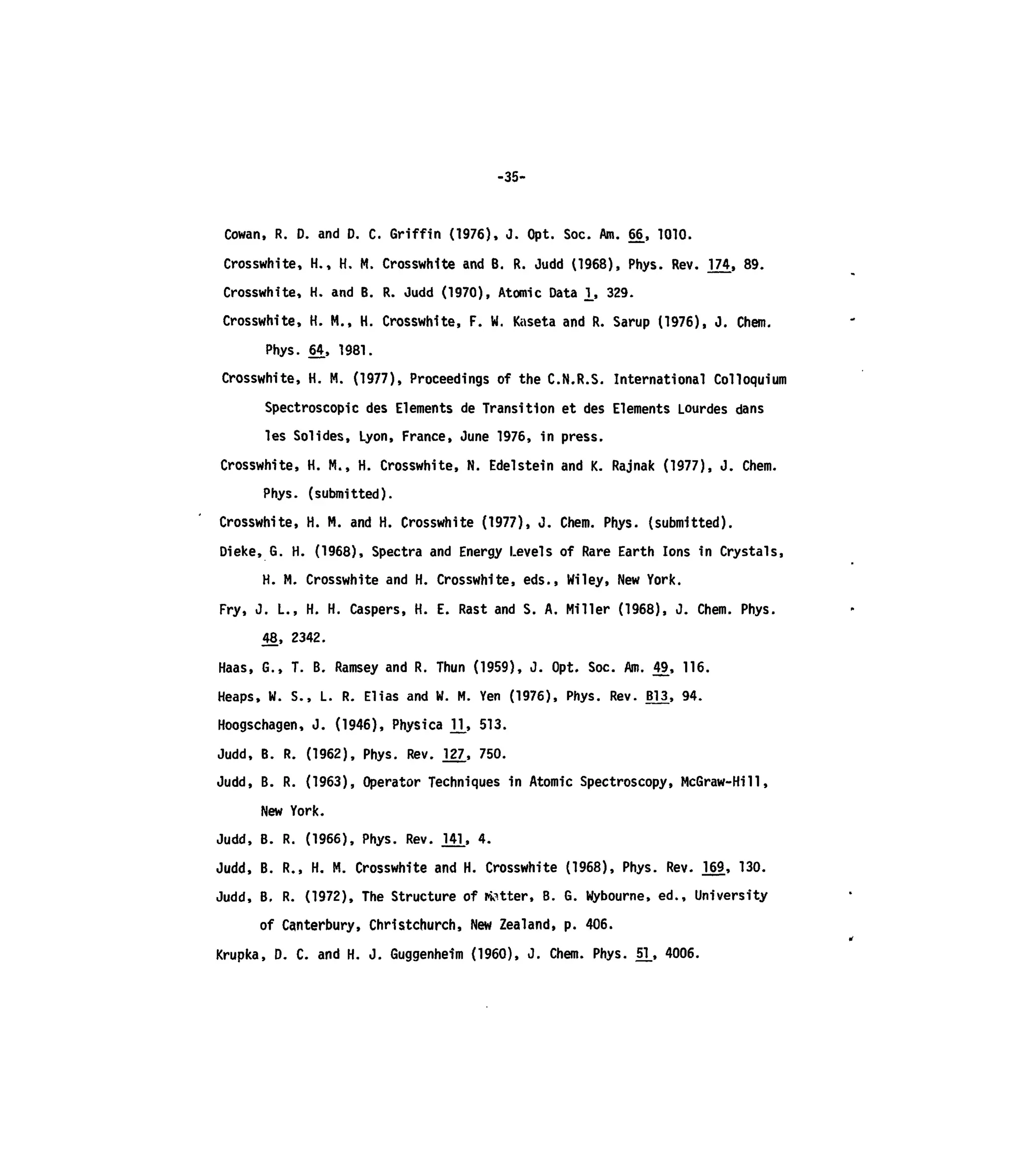 -35-
Cowan, R. D. and D. C. Griffin (1976), J. Opt. Soc. Am. 66, 1010.
Crosswhite, H., H. M. Crosswhite and B. R. Judd (1968), Phys. Rev. 174, 89.
Crosswhite, H. and B. R. Judd (1970), Atomic Data ]_, 329.
Crosswhite, H. M., H. Crosswhite, F. W. Kaseta and R. Samp (1976), J. Chem.
Phys. 64, 1981.
Crosswhite, H. M. (1977), Proceedings of the C.N.R.S. International Colloquium
Spectroscopic des Elements de Transition et des Elements Lourdes dans
les Solides, Lyon, France, June 1976, in press.
Crosswhite, H. M., H. Crosswhite, N. Edelstein and K. Rajnak (1977), J. Chem.
Phys. (submitted).
Crosswhite, H. M. and H. Crosswhite (1977), J. Chem. Phys. (submitted).
Dieke, G. H. (1968), Spectra and Energy Levels of Rare Earth Ions in Crystals,
H. M. Crosswhite and H. Crosswhite, eds., Wiley, New York.
Fry, J. L., H. H. Caspers, H. E. Rast and S. A. Miller (1968), J. Chem. Phys.
48, 2342.
Haas, G., T. B. Ramsey and R. Thun (1959), J. Opt. Soc. Am. 49, 116.
Heaps, W. S., L. R. Elias and W. M. Yen (1976), Phys. Rev. BV3, 94.
Hoogschagen, J. (1946), Physica VU 513.
Judd, B. R. (1962), Phys. Rev. J27., 750.
Judd, B. R. (1963), Operator Techniques in Atomic Spectroscopy, McGraw-Hill,
New York.
Judd, B. R. (1966), Phys. Rev. 141, 4.
Judd, B. R., H. M. Crosswhite and H. Crosswhite (1968), Phys. Rev. J69, 130.
Judd, B. R. (1972), The Structure of fetter, B. G. Wybourne, ed., University
of Canterbury, Christchurch, New Zealand, p. 406.
Krupka, D. C. and H. J. Guggenheim (1960), J. Chem. Phys. 51_, 4006.
 