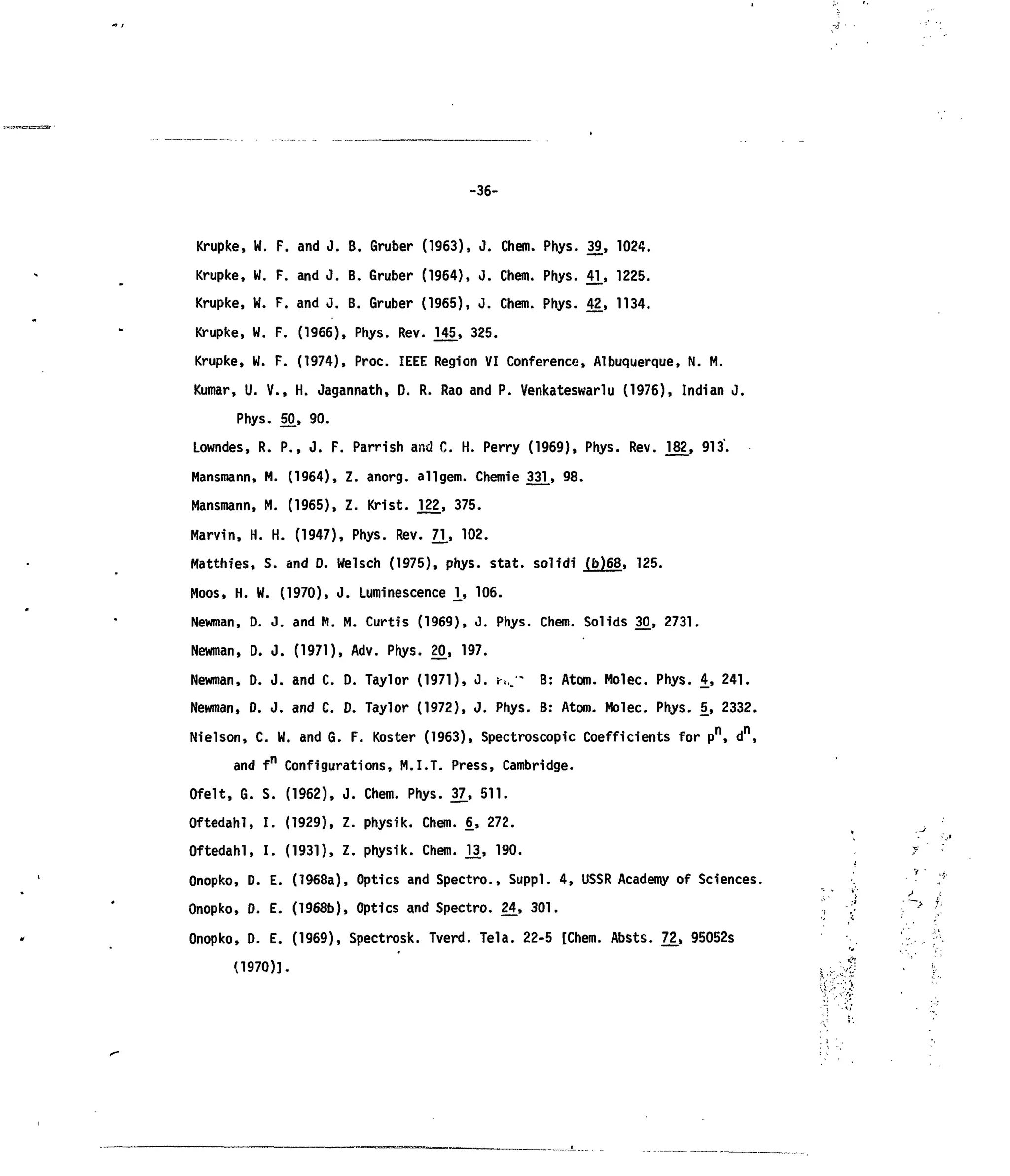 -36-
Krupke, W. F. and J. B. Gruber (1963), J. Chem. Phys. 39, 1024.
Krupke, W. F. and J. B. Gruber (1964), 0. Chem. Phys. 4]_, 1225.
Krupke, W. F. and J. B. Gruber (1965), J. Chem. Phys. 42_, 1134.
Krupke, W. F. (1966), Phys. Rev. 145, 325.
Krupke, W. F. (1974), Proc. IEEE Region VI Conference, Albuquerque, N. M.
Kumar, U. V., H. Jagannath, D. R. Rao and P. Venkateswariu (1976), Indian J.
Phys. 50, 90.
Lowndes, R. P., J. F. Parrish and C. H. Perry (1969), Phys. Rev. J82_, 913.
Mansmann, M. (1964), Z. anorg. ailgem. Chenrie 33]_, 98.
Mansmann, M. (1965), Z. Krist. J22_, 375.
Marvin, H. H. (1947), Phys. Rev. 71., 102.
Matthies, S. and D. Weisch (1975), phys. stat. solidi (b)68, 125.
Moos, H. W. (1970), J. Luminescence 1, 106.
Newman, D. J. and M. M. Curtis (1969), J. Phys. Chem. Solids 30, 2731.
Newman, D. J. (1971), Adv. Phys. 20, 197.
Newman, D. J. and C. D. Taylor (1971), J. ?,.,•- B: Atom. Molec. Phys. 4, 241.
Newman, D. J. and C. D. Taylor (1972), J. Phys. B: Atom. Molec. Phys. 5, 2332.
Nielson, C. W. and G. F. Koster (1963), Spectroscopic Coefficients for pn
, dn
,
and fn
Configurations, M.I.T. Press, Cambridge.
Ofelt, G. S. (1962), J. Chem. Phys. 37., 511.
Oftedahl, I. (1929), Z. physik. Chem. £, 272. ^
Oftedahl, I. (1931), Z. physik. Chem. j_3, 190. y
Onopko, D. E. (1968a), Optics and Spectre, Suppl. 4, USSR Academy of Sciences. . ' :!
Onopko, D. E. (1968b), Optics and Spectro. 2£, 301. 'I ;' ^ •;;
Onopko, D. E. (1969), Spectrosk. Tverd. Tela. 22-5 [Chem. Absts. 7£, 95052s '.'•:,. f-
(1970)]. ,,;J •' C
 