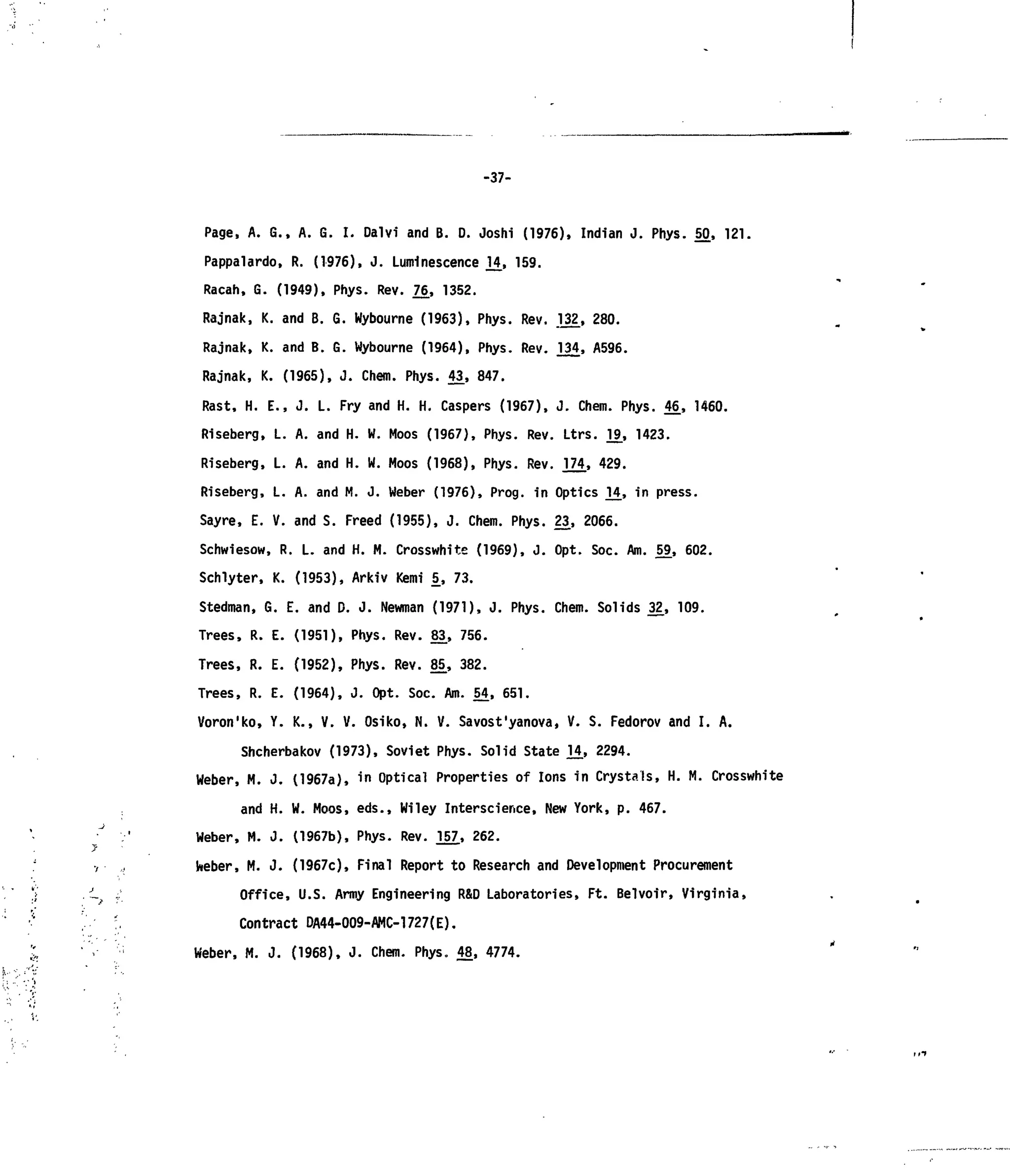 -37-
Page, A. G., A. G. I. Dalvi and B. D. Joshi (1976), Indian J. Phys. 50, 121.
Pappalardo, R. (1976), J. Luminescence 14, 159.
Racah, G. (1949), Phys. Rev. 76_, 1352.
Rajnak, K. and B. G. Wyboume (1963), Phys. Rev. .132, 280.
Rajnak, K. and B. G. Wyboume (1964), Phys. Rev. 234, A596.
Rajnak, K. (1965), J. Chem. Phys. 43, 847.
Rast, H. E., J. L. Fry and H. H. Caspers (1967), J. Chem. Phys. 46, 1460.
Riseberg, L. A. and H. W. Moos (1967), Phys. Rev. Ltrs. l!3, 1423.
Riseberg, L. A. and H. W. Moos (1968), Phys. Rev. 174, 429.
Riseberg, L. A. and M. J. Weber (1976), Prog, in Optics 14_, in press.
Sayre, E. V. and S. Freed (1955), J. Chem. Phys. 23, 2066.
Schwiesow, R. L. and H. M. Crosswhite (1969), J. Opt. Soc. Am. 59, 602.
Schlyter, K. (1953), Arkiv Kemi 5_, 73.
Stedman, G. E. and D. J. Newman (1971), J. Phys. Chem. Solids 32., 109.
Trees, R. E. (1951), Phys. Rev. 83, 756.
Trees, R. E. (1952), Phys. Rev. 85, 382.
Trees, R. E. (1964), J. Opt. Soc. Am. 54, 651.
Voron'ko, Y. K., V. V. Osiko, N. V. Savost'yanova, V. S. Fedorov and I. A.
Shcherbakov (1973), Soviet Phys. Solid State 1£, 2294.
Weber, M. J. (1967a), in Optical Properties of Ions in Crystals, H. M. Crosswhite
and H. W. Moos, eds., Wiley Interscience, New York, p. 467.
Weber, M. J. (1967b), Phys. Rev. 157, 262.
Weber, M. J. (1967c), Final Report to Research and Development Procurement
Office, U.S. Army Engineering R&D Laboratories, Ft. Belvoir, Virginia,
Contract DA44-009-AMC-1727(E).
Weber, M. J. (1968), J. Chem. Phys. 48, 4774.
 