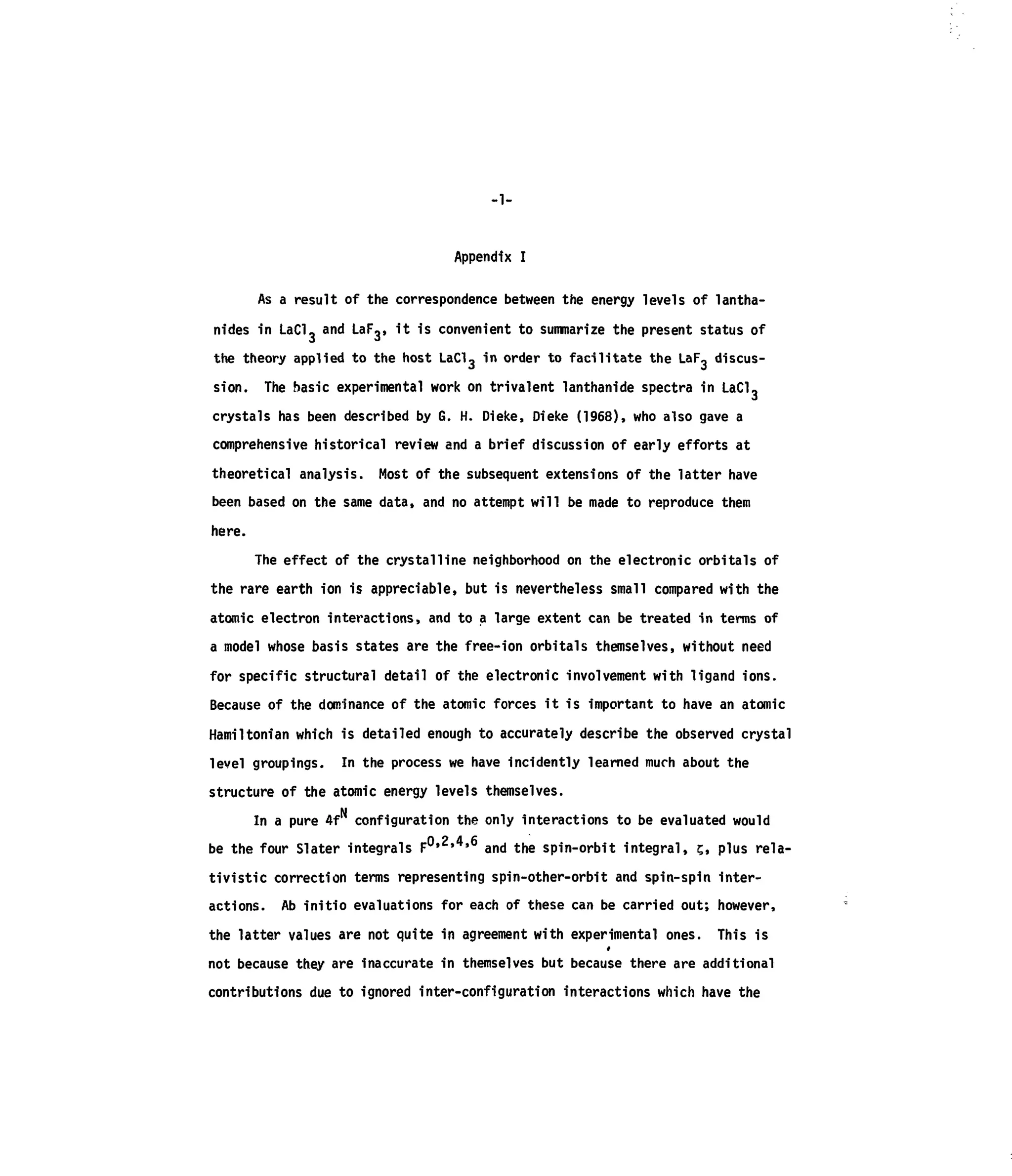 -1-
Appendix I
As a result of the correspondence between the energy levels of lantha-
nides in LaCl, and LaF,, it is convenient to summarize the present status of
the theory applied to the host LaClg in order to facilitate the LaF, discus-
sion. The basic experimental work on trivalent lanthanide spectra in LaCl,
crystals has been described by G. H. Dieke, Dieke (1968), who also gave a
comprehensive historical review and a brief discussion of early efforts at
theoretical analysis. Most of the subsequent extensions of the latter have
been based on the same data, and no attempt will be made to reproduce them
here.
The effect of the crystalline neighborhood on the electronic orbitals of
the rare earth ion is appreciable, but is nevertheless small compared with the
atomic electron interactions, and to a large extent can be treated in terms of
a model whose basis states are the free-ion orbitals themselves, without need
for specific structural detail of the electronic involvement with ligand ions.
Because of the dominance of the atomic forces it is important to have an atomic
Hamilton!an which is detailed enough to accurately describe the observed crystal
level groupings. In the process we have incidently learned much about the
structure of the atomic energy levels themselves.
In a pure 4f configuration the only interactions to be evaluated would
be the four Slater integrals F 0 , 2
' 4 , 6
and the spin-orbit integral, s, plus rela-
tivistic correction terms representing spin-other-orbit and spin-spin inter-
actions. Ab initio evaluations for each of these can be carried out; however,
the latter values are not quite in agreement with experimental ones. This is
not because they are inaccurate in themselves but because there are additional
contributions due to ignored inter-configuration interactions which have the
 