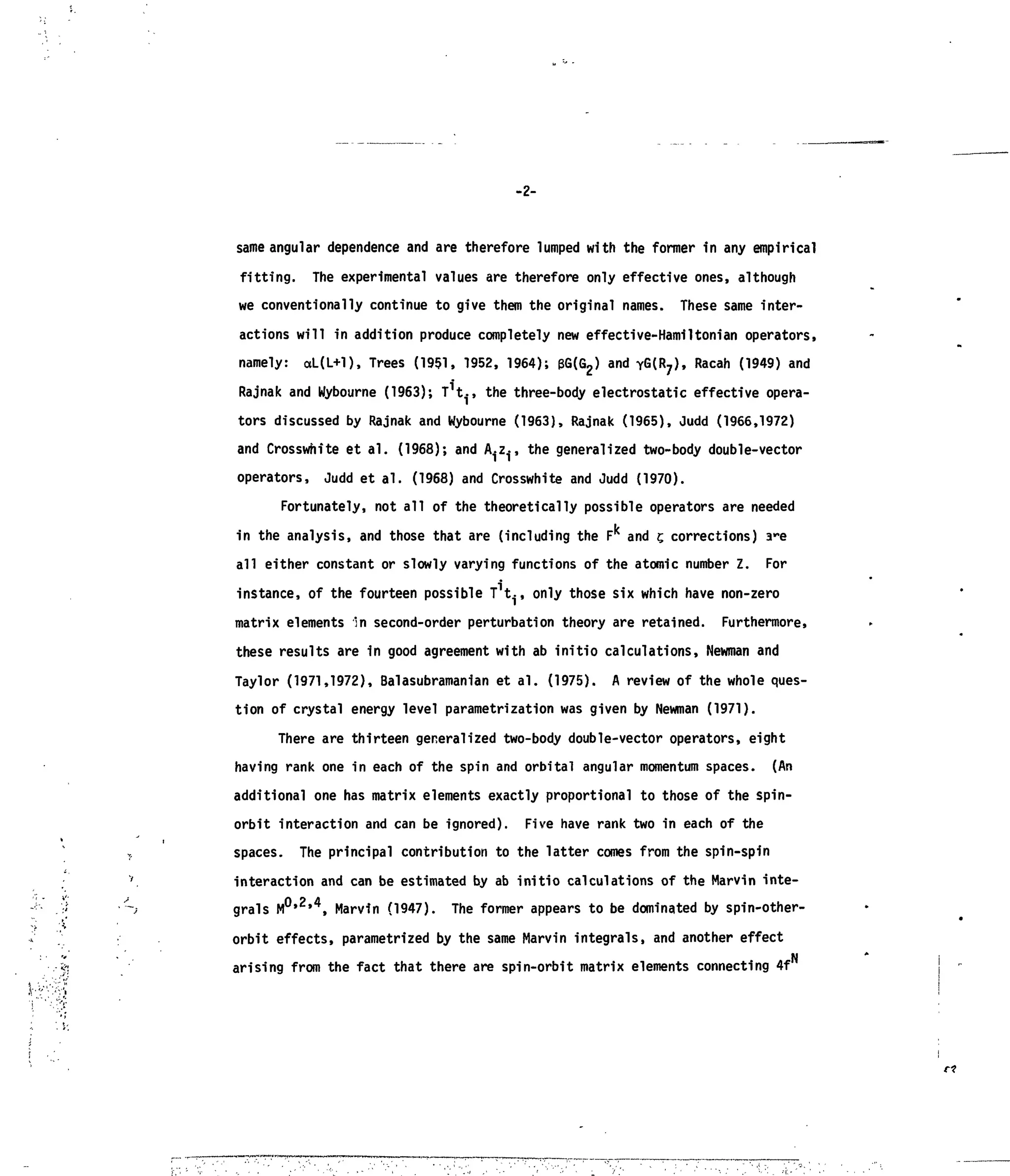 -2-
same angular dependence and are therefore lumped with the former in any empirical
fitting. The experimental values are therefore only effective ones, although
we conventionally continue to give them the original names. These same inter-
actions will in addition produce completely new effective-Hamiltonian operators,
namely: ctL(L+l), Trees (1951, 1952, 1964); &G(G2) and Y G ( R ? ) , Racah (1949) and
Rajnak and Wybourne (1963); T^., the three-body electrostatic effective opera-
tors discussed by Rajnak and Wybourne (1963), Rajnak (1965), Judd (1966,1972)
and Crosswhite et al. (1968); and A-z., the generalized two-body double-vector
operators, Judd et al. (1968) and Crosswhite and Judd (1970).
Fortunately, not all of the theoretically possible operators are needed
in the analysis, and those that are (including the Fk
and t, corrections) a-e
all either constant or slowly varying functions of the atomic number Z. For
instance, of the fourteen possible T^., only those six which have non-zero
matrix elements in second-order perturbation theory are retained. Furthermore,
these results are in good agreement with ab initio calculations, Newman and
Taylor (1971,1972), Balasubramanian et al. (1975). A review of the whole ques-
tion of crystal energy level parametrization was given by Newman (1971).
There are thirteen generalized two-body double-vector operators, eight
having rank one in each of the spin and orbital angular momentum spaces. (An
additional one has matrix elements exactly proportional to those of the spin-
orbit interaction and can be ignored). Five have rank two in each of the
spaces. The principal contribution to the latter comes from the spin-spin
interaction and can be estimated by ab initio calculations of the Marvin inte-
grals M0,2
'4
, Marvin (1947). The former appears to be dominated by spin-other-
orbit effects, parametrized by the same Marvin integrals, and another effect
arising from the fact that there are spin-orbit matrix elements connecting 4f
 