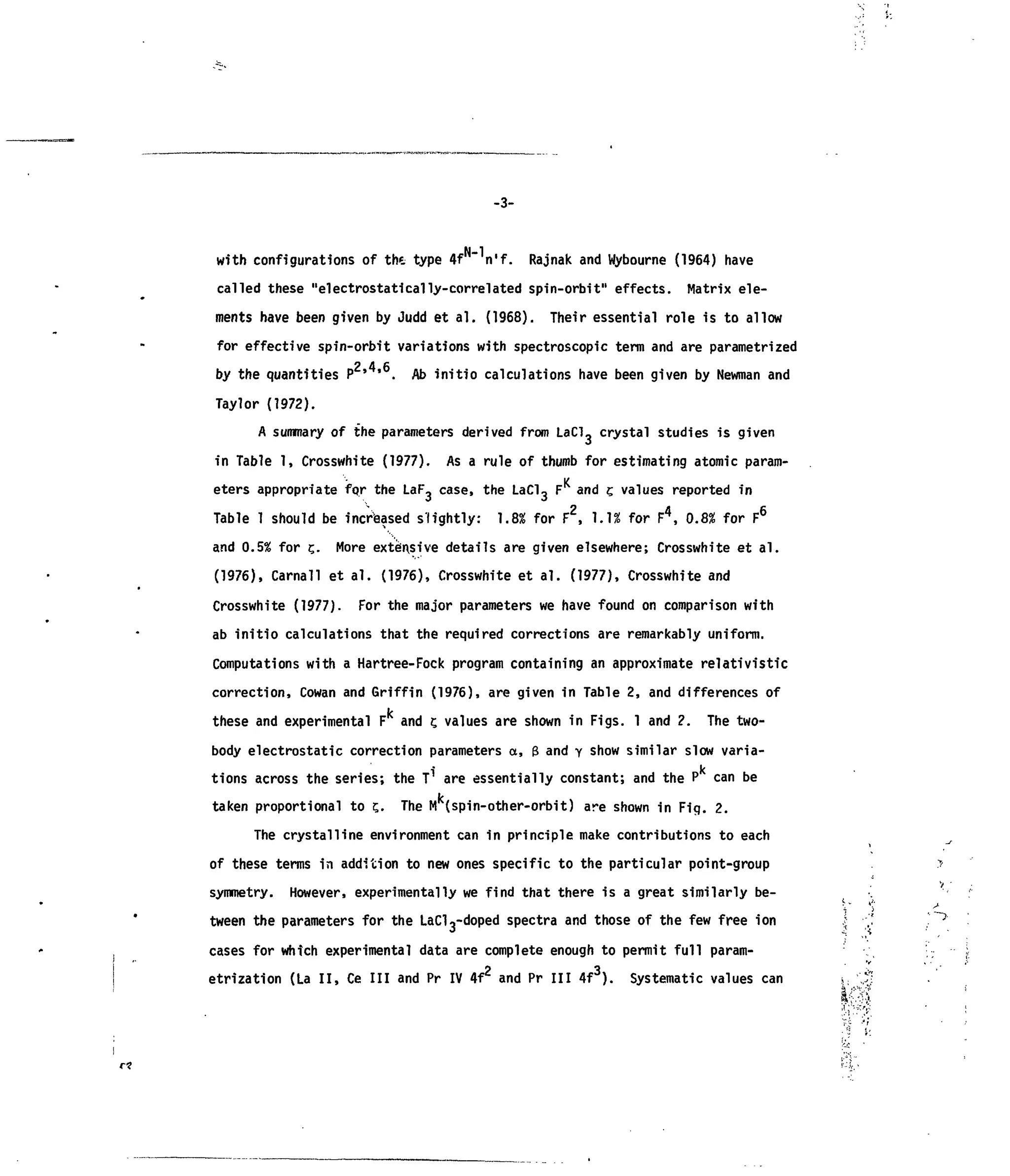 -3-
with configurations of the type 4f n'f. Rajnak and Wybourne (1964) have
called these "electrostatically-correlated spin-orbit" effects. Matrix ele-
ments have been given by Judd et al. (1968). Their essential role is to allow
for effective spin-orbit variations with spectroscopic term and are parametrized
2 4 6by the quantities P ' ' . Ab initio calculations have been given by Newman and
Taylor (1972).
A summary of the parameters derived from LaCl, crystal studies is given
in Table 1, Crosswhite (1977). As a rule of thumb for estimating atomic param-
K
eters appropriate for the LaF, case, the LaCl3 F and c.values reported in
Table 1 should be increased slightly: 1.8% for F2
, 1.1* for F4
, 0.8% for F6
and 0.5% for t,. More extensive details are given elsewhere; Crosswhite et al.
(1976), Carnal! et al. (1976), Crosswhite et al. (1977), Crosswhite and
Crosswhite (1977). For the major parameters we have found on comparison with
ab initio calculations that the required corrections are remarkably uniform.
Computations with a Hartree-Fock program containing an approximate relativistic
correction, Cowan and Griffin (1976), are given in Table 2, and differences of
it
these and experimental F and t,values are shown in Figs. 1 and 2. The two-
body electrostatic correction parameters a, 3 and y show similar slow varia-
i k
tions across the series; the T are essentially constant; and the P can be
taken proportional to ?. The M (spin-other-orbit) are shown in Fig. 2.
The crystalline environment can in principle make contributions to each
of these terms in addition to new ones specific to the particular point-group
symmetry. However, experimentally we find that there is a great similarly be-
tween the parameters for the LaCK-doped spectra and those of the few free ion
cases for which experimental data are complete enough to permit full param-
etrization (La II, Ce III and Pr IV 4f2
and Pr III 4f3
). Systematic values can mV ~ * '
• « r'
 