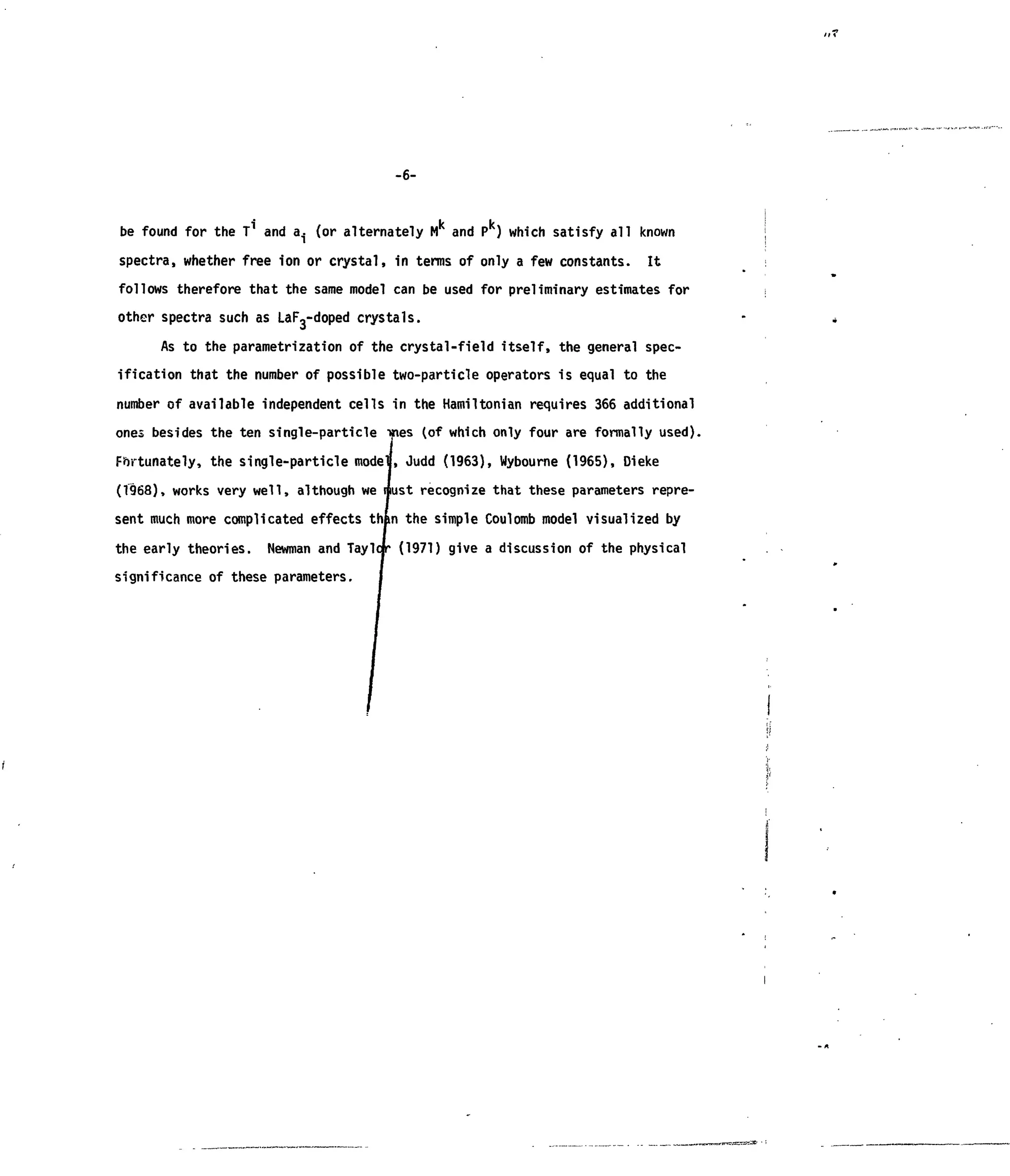 -6-
i k k
be found for the T and a. (or alternately M and P ) which satisfy all known
spectra, whether free ion or crystal, in terms of only a few constants. It
follows therefore that the same model can be used for preliminary estimates for
other spectra such as LaF3-doped crystals.
As to the parametrization of the crystal-field itself, the general spec-
ification that the number of possible two-particle operators is equal to the
number of available independent cells in the Hamiltonian requires 366 additional
ones besides the ten single-particle •mes (of which only four are formally used).
Fortunately, the single-particle modeu, Judd (1963), Wybourne (1965), Dieke
(T968), works very well, although we must recognize that these parameters repre-
sent much more complicated effects than the simple Coulomb model visualized by
the early theories. Newman and Taylofr (1971) give a discussion of the physical
significance of these parameters.
 