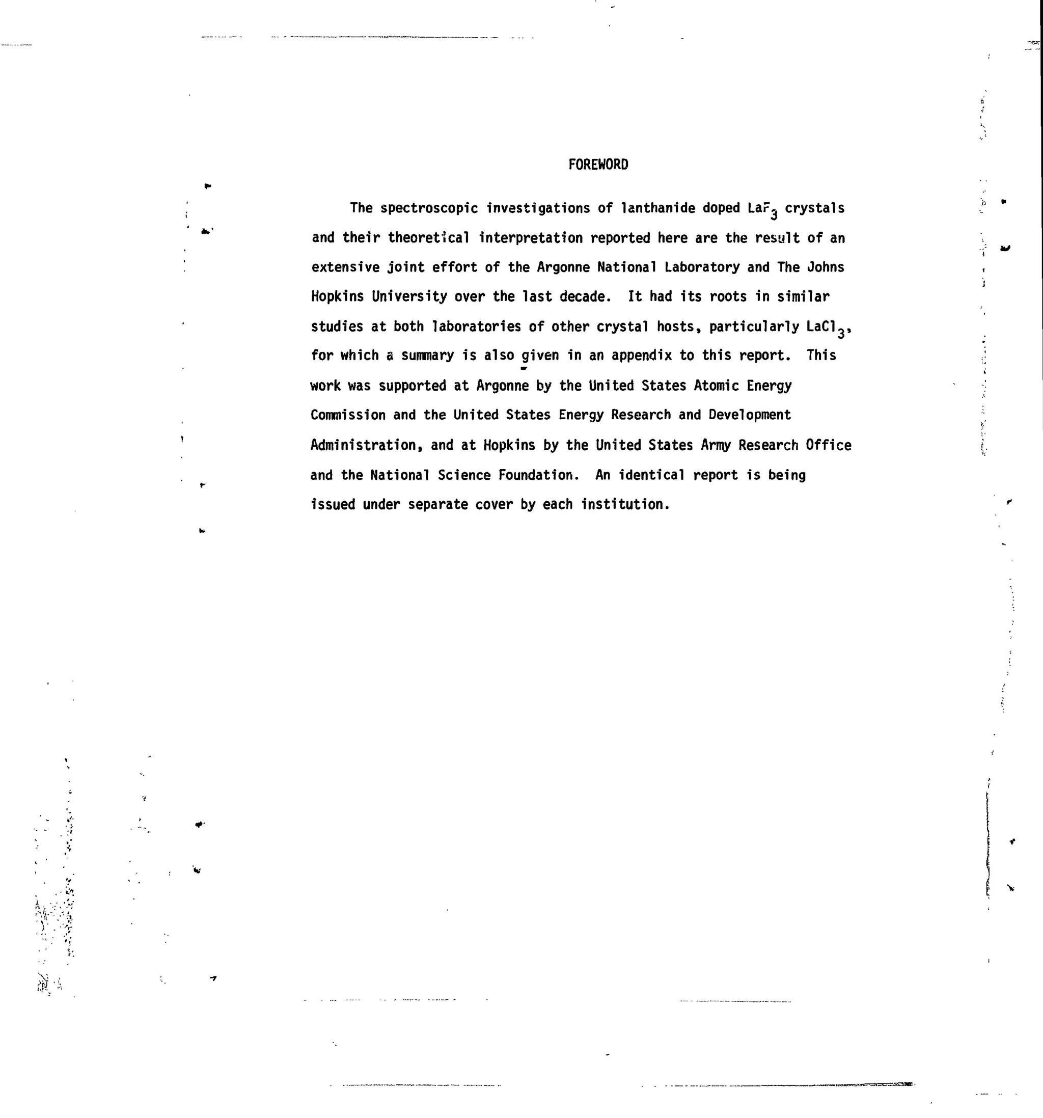 FOREWORD
The spectroscopic investigations of lanthanide doped LaF^ crystals
and their theoretical interpretation reported here are the result of an
extensive joint effort of the Argonne National Laboratory and The Johns
Hopkins University over the last decade. It had its roots in similar
studies at both laboratories of other crystal hosts, particularly LaCl3>
for which a summary is also given in an appendix to this report. This
work was supported at Argonne by the United States Atomic Energy
Commission and the United States Energy Research and Development
Administration, and at Hopkins by the United States Army Research Office
and the National Science Foundation. An identical report is being
issued under separate cover by each institution.
 