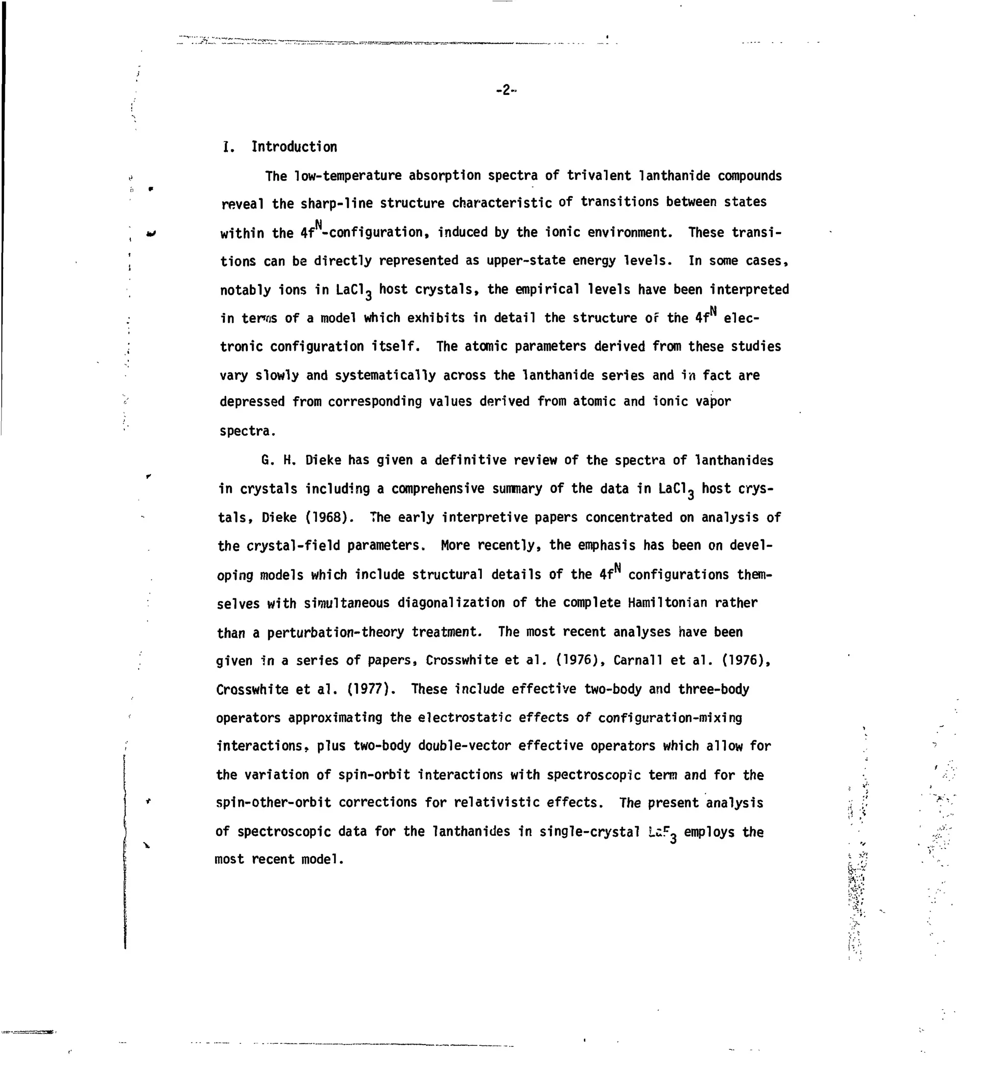 -2-
I. Introduction
The low-temperature absorption spectra of trivalent lanthanide compounds
reveal the sharp-line structure characteristic of transitions between states
within the 4f -configuration, induced by the ionic environment. These transi-
tions can be directly represented as upper-state energy levels. In some cases,
notably ions in LaC13 host crystals, the empirical levels have been interpreted
in terns of a model which exhibits in detail the structure of the 4f elec-
tronic configuration itself. The atomic parameters derived from these studies
vary slowly and systematically across the lanthanide series and in fact are
depressed from corresponding values derived from atomic and ionic vapor
spectra.
G. H. Dieke has given a definitive review of the spectra of lanthanides
in crystals including a comprehensive summary of the data in LaCl3 host crys-
tals, Dieke (1968). The early interpretive papers concentrated on analysis of
the crystal-field parameters. More recently, the emphasis has been on devel-
oping models which include structural details of the 4fN
configurations them-
selves with simultaneous diagonalization of the complete Hamiltonian rather
than a perturbation-theory treatment. The most recent analyses have been
given in a series of papers, Crosswhite et al. (1976), Carnall et al. (1976),
Crosswhite et al. (1977). These include effective two-body and three-body
operators approximating the electrostatic effects of configuration-mixing
interactions, plus two-body double-vector effective operators which allow for
the variation of spin-orbit interactions with spectroscopic term and for the
spin-other-orbit corrections for relativistic effects. The present analysis
of spectroscopic data for the lanthanides in single-crystal UF~ employs the
most recent model.
'•&',
 