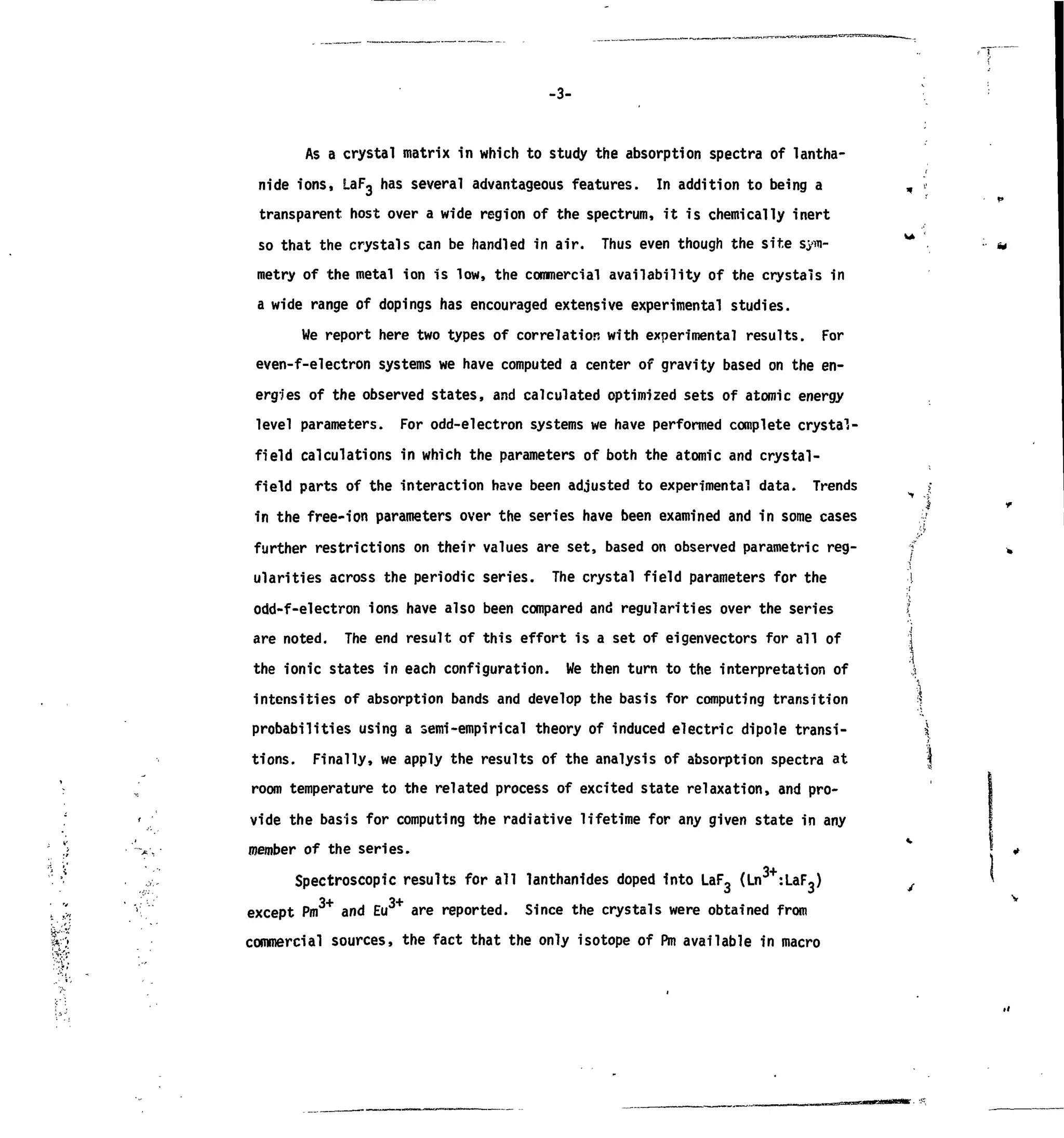 -3-
As a crystal matrix in which to study the absorption spectra of lantha-
nide ions, laFg has several advantageous features. In addition to being a „ >
transparent host over a wide region of the spectrum, it is chemically inert
so that the crystals can be handled in air. Thus even though the site SJW- **
metry of the metal ion is low, the commercial availability of the crystals in
a wide range of dopings has encouraged extensive experimental studies.
We report here two types of correlation with experimental results. For
even-f-electron systems we have computed a center of gravity based on the en-
ergies of the observed states, and calculated optimized sets of atomic energy
level parameters. For odd-electron systems we have performed complete crystal-
field calculations in which the parameters of both the atomic and crystal-
field parts of the interaction have been adjusted to experimental data. Trends >
in the free-ion parameters over the series have been examined and in some cases y
further restrictions on their values are set, based on observed parametric reg- f
ularities across the periodic series. The crystal field parameters for the I
odd-f-electron ions have also been compared and regularities over the series >
are noted. The end result of this effort is a set of eigenvectors for all of
the ionic states in each configuration. We then turn to the interpretation of
intensities of absorption bands and develop the basis for computing transition
probabilities using a semi-empirical theory of induced electric dipole transi-
tions. Finally, we apply the results of the analysis of absorption spectra at
 „ room temperature to the related process of excited state relaxation, and pro-
' vide the basis for computing the radiative lifetime for any given state in any
!> •'->-,• member of the series.
Spectroscopic results for all lanthanides doped into LaF, (Ln :LaF,)
' ",,, > except Pm3+
and Eu3+
are reported. Since the crystals were obtained from
S;- commercial sources, the fact that the only isotope of Pm available in macro
 