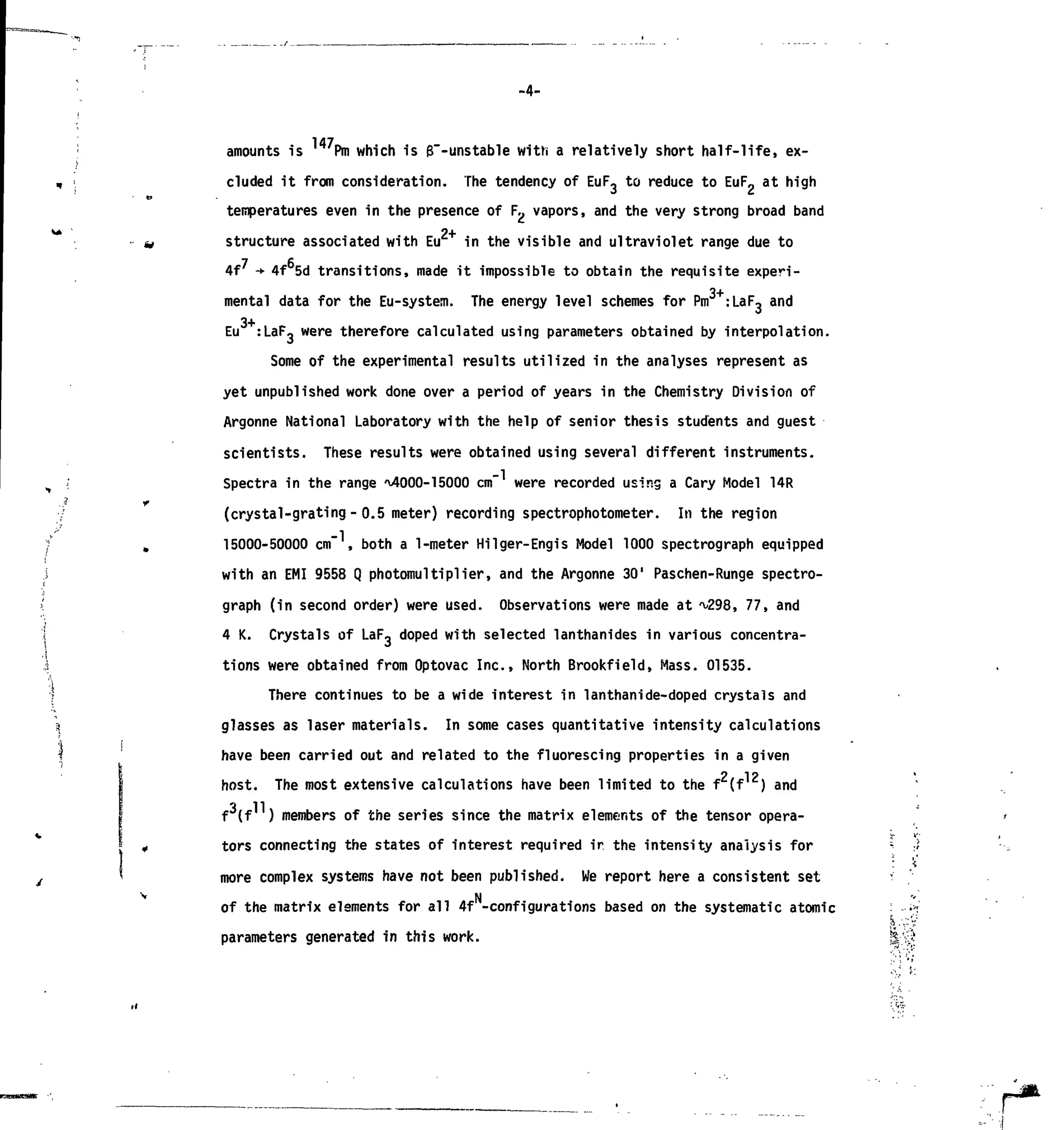 -4-
amounts is ' Pm which is g"-unstable with a relatively short half-life, ex-
cluded it from consideration. The tendency of EuF3 to reduce to EuF2 at high
temperatures even in the presence of F., vapors, and the very strong broad band
2+
structure associated with Eu in the visible and ultraviolet range due to
4f -+ 4f 5d transitions, made it impossible to obtain the requisite experi-
3+
mental data for the Eu-system. The energy level schemes for Pm :LaFo and
Eu :LaF_ were therefore calculated using parameters obtained by interpolation.
Some of the experimental results utilized in the analyses represent as
yet unpublished work done over a period of years in the Chemistry Division of
Argonne National Laboratory with the help of senior thesis students and guest
scientists. These results were obtained using several different instruments.
Spectra in the range ^OOO-ieOOO cm" were recorded using a Cary Model 14R
(crystal-grating- 0.5 meter) recording spectrophotometer. In the region
15000-50000 c m , both a 1-meter Hilger-Engis Model 1000 spectrograph equipped
with an EMI 9558 Q photomultiplier, and the Argonne 30' Paschen-Runge spectro-
graph (in second order) were used. Observations were made at ^298, 77, and
4 K. Crystals of LaF, doped with selected lanthanides in various concentra-
tions were obtained from Optovac Inc., North Brookfield, Mass. 01535.
There continues to be a wide interest in lanthanide-doped crystals and
glasses as laser materials. In some cases quantitative intensity calculations
have been carried out and related to the fluorescing properties in a given
host. The most extensive calculations have been limited to the f (f ) and
3 11
f (f ) members of the series since the matrix elements of the tensor opera-
tors connecting the states of interest required ir the intensity analysis formore complex systems have not been published. We report here a consistent set
of the matrix elements for all 4f -configurations based on the systematic atomic
parameters generated in this work.
 