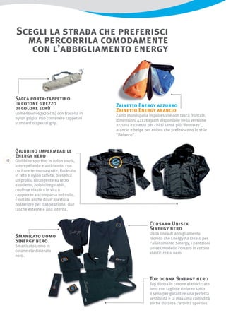 10
Scegli la strada che preferisci
ma percorrila comodamente
con l’abbigliamento energy
Corsaro Unisex
Sinergy nero
Dalla linea di abbigliamento
tecnico che Energy ha creato per
l’allenamento Sinergy, i pantaloni
unisex modello corsaro in cotone
elasticizzato nero.
Top donna Sinergy nero
Top donna in cotone elasticizzato
nero con taglio e rinforzo sotto
il seno per garantire una perfetta
vestibilità e la massima comodità
anche durante l’attività sportiva.
Smanicato uomo
Sinergy nero
Smanicato uomo in
cotone elasticizzato
nero.
Giubbino impermeabile
Energy nero
Giubbino sportivo in nylon 100%,
idrorepellente e anti-vento, con
cuciture termo-nastrate. Foderato
in rete e nylon taffeta, presenta
un profilo rifrangente su retro
e colletto, polsini regolabili,
coulisse elastica in vita e
cappuccio a scomparsa nel collo.
È dotato anche di un’apertura
posteriore per traspirazione, due
tasche esterne e una interna.
Zainetto Energy azzurro
Zainetto Energy arancio
Zaino monospalla in poliestere con tasca frontale,
dimensioni 42x26x9 cm disponibile nella versione
azzurra e celeste per chi si sente più “Footway”,
arancio e beige per coloro che preferiscono lo stile
“Balance”.
Sacca porta-tappetino
in cotone grezzo
di colore ecrù
(dimensioni 67x20 cm) con tracolla in
nylon grigio. Può contenere tappetini
standard o special grip.
 