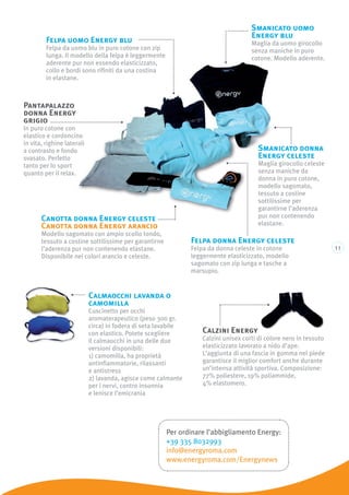 11
Pantapalazzo
donna Energy
grigio
In puro cotone con
elastico e cordoncino
in vita, righine laterali
a contrasto e fondo
svasato. Perfetto
tanto per lo sport
quanto per il relax.
Smanicato donna
Energy celeste
Maglia girocollo celeste
senza maniche da
donna in puro cotone,
modello sagomato,
tessuto a costine
sottilissime per
garantirne l’aderenza
pur non contenendo
elastane.
Calmaocchi lavanda o
camomilla
Cuscinetto per occhi
aromaterapeutico (peso 300 gr.
circa) in fodera di seta lavabile
con elastico. Potete scegliere
il calmaocchi in una delle due
versioni disponibili:
1) camomilla, ha proprietà
antinfiammatorie, rilassanti
e antistress
2) lavanda, agisce come calmante
per i nervi, contro insonnia
e lenisce l’emicrania
Smanicato uomo
Energy blu
Maglia da uomo girocollo
senza maniche in puro
cotone. Modello aderente.
Canotta donna Energy celeste
Canotta donna Energy arancio
Modello sagomato con ampio scollo tondo,
tessuto a costine sottilissime per garantirne
l’aderenza pur non contenendo elastane.
Disponibile nei colori arancio e celeste.
Felpa donna Energy celeste
Felpa da donna celeste in cotone
leggermente elasticizzato, modello
sagomato con zip lunga e tasche a
marsupio.
Felpa uomo Energy blu
Felpa da uomo blu in puro cotone con zip
lunga. Il modello della felpa è leggermente
aderente pur non essendo elasticizzato,
collo e bordi sono rifiniti da una costina
in elastane.
Calzini Energy
Calzini unisex corti di colore nero in tessuto
elasticizzato lavorato a nido d’ape.
L’aggiunta di una fascia in gomma nel piede
garantisce il miglior comfort anche durante
un’intensa attività sportiva. Composizione:
77% poliestere, 19% poliammide,
4% elastomero.
Per ordinare l’abbigliamento Energy:
+39 335 8032993
info@energyroma.com
www.energyroma.com/Energynews
 