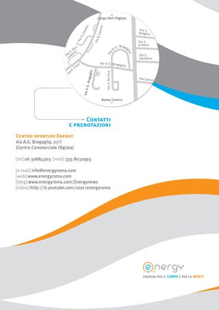 12
Contatti
e prenotazioni
Centro sportivo Energy
Via A.G. Bragaglia, 27/i
(Centro Commerciale Olgiata)
[tel] 06 30884303 [mob] 335 8032993
[e-mail] info@energyroma.com
[web] www.energyroma.com
[blog] www.energyroma.com/Energynews
[video] http://it.youtube.com/user/energyroma
energia per il corpo e per la mente
 