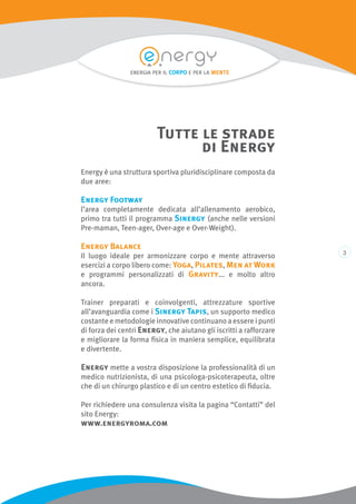 Energy è una struttura sportiva pluridisciplinare composta da
due aree:
Energy Footway
l’area completamente dedicata all’allenamento aerobico,
primo tra tutti il programma Sinergy (anche nelle versioni
Pre-maman, Teen-ager, Over-age e Over-Weight).
Energy Balance
Il luogo ideale per armonizzare corpo e mente attraverso
esercizi a corpo libero come: Yoga, Pilates, Men at Work
e programmi personalizzati di Gravity... e molto altro
ancora.
Trainer preparati e coinvolgenti, attrezzature sportive
all’avanguardia come i Sinergy Tapis, un supporto medico
costante e metodologie innovative continuano a essere i punti
di forza dei centri Energy, che aiutano gli iscritti a rafforzare
e migliorare la forma fisica in maniera semplice, equilibrata
e divertente.
Energy mette a vostra disposizione la professionalità di un
medico nutrizionista, di una psicologa-psicoterapeuta, oltre
che di un chirurgo plastico e di un centro estetico di fiducia.
Per richiedere una consulenza visita la pagina “Contatti” del
sito Energy:
www.energyroma.com
Tutte le strade
di Energy
energia per il corpo e per la mente
 
