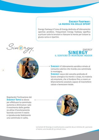Energy Footway:
la nuova via dello sport
Energy Footway è l’area di Energy dedicata all’allenamento
sportivo aerobico. Frequentare Energy Footway significa
scaricare tutte le tensioni e rilassare la mente per trovare la
giusta carica e ripartire.
Le lezioni di Sinergy si costituiscono a partire da un minimo di 3 persone
e hanno una durata di 50 minuti circa.
Sinergy è l’allenamento aerobico mirato al
consumo calorico che ricorda una camminata
in montagna.
Sinergy nasce dal concetto profondo di
lavoro sinergico tra mente e corpo, tra materia
ed emozione, che si fondono fino a creare un
bilanciamento assoluto capace di trasmettere
salute e benessere totale.
Regolando l’inclinazione dei
Sinergy Tapis lo sforzo
per effettuare la camminata
aumenta o diminuisce: solo
il movimento delle gambe
ne attiva il funzionamento
facendo scorrere il nastro
e riproducendo fedelmente
una camminata in salita.
 