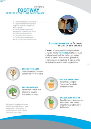 Le lezioni mirate di Energy:
scegli la tua strada
Energy offre la possibilità di partecipare
a lezioni mirate di Sinergy, ricche di servizi
esclusivi e originali. Un trainer seguirà da
vicino le attività monitorando gli esercizi
e concordando la tipologia di lezioni sotto
la supervisione di un medico specialista.
energy pre-maman
Perché non sempre
“aspettare” vuol dire
rimanere ferme!
energy teen-ager
L’ora energetica a più alta
concentrazione musicale!
energy over-age
Per chi non smette mai
di sentirsi giovane
e di tenersi in forma.
energy over-weight
Per chi si sente sovrappeso,
fuori forma ed è stanco
di controllare tutti i giorni
la bilancia.
I gruppi di Energy pre-maman,
Energy teen-ager, Energy over-
age e Energy over-weight si
costituiscono a partire da un
minimo di 3 persone.
• Allenamento cardio-vascolare
• Attivazione della muscolatura
degli arti inferiori: polpaccio,
cosce, glutei
• Tonificazione dei muscoli
della parte superiore del corpo
e dei muscoli addominali
• Correzione della postura
• Elevato consumo calorico e
conseguente consumo di grassi
 
