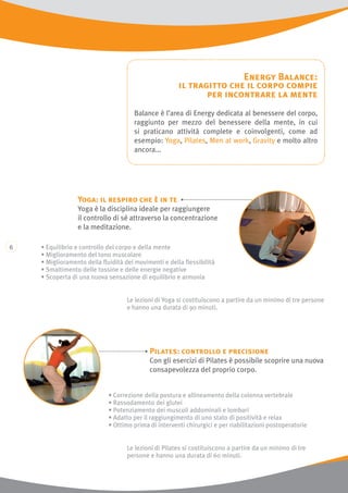 Energy Balance:
il tragitto che il corpo compie
per incontrare la mente
Balance è l’area di Energy dedicata al benessere del corpo,
raggiunto per mezzo del benessere della mente, in cui
si praticano attività complete e coinvolgenti, come ad
esempio: Yoga, Pilates, Men at work, Gravity e molto altro
ancora...
Le lezioni di Pilates si costituiscono a partire da un minimo di tre
persone e hanno una durata di 60 minuti.
Pilates: controllo e precisione
Con gli esercizi di Pilates è possibile scoprire una nuova
consapevolezza del proprio corpo.
Le lezioni di Yoga si costituiscono a partire da un minimo di tre persone
e hanno una durata di 90 minuti.
Yoga: il respiro che è in te
Yoga è la disciplina ideale per raggiungere
il controllo di sé attraverso la concentrazione
e la meditazione.
• Equilibrio e controllo del corpo e della mente
• Miglioramento del tono muscolare
• Miglioramento della fluidità dei movimenti e della flessibilità
• Smaltimento delle tossine e delle energie negative
• Scoperta di una nuova sensazione di equilibrio e armonia
• Correzione della postura e allineamento della colonna vertebrale
• Rassodamento dei glutei
• Potenziamento dei muscoli addominali e lombari
• Adatto per il raggiungimento di uno stato di positività e relax
• Ottimo prima di interventi chirurgici e per riabilitazioni postoperatorie
 