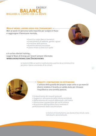 Men at work: lavoro sodo per l’organismo
Men at work è il percorso tutto maschile per scolpire il fisico
e raggiungere il benessere mentale.
e in arrivo ulteriori training...
Leggi le News di Energy per tenerti sempre informato:
www.energyroma.com/Energynews
Le lezioni di Gravity hanno una durata di 60 minuti, sono
individuali e personalizzate.
Le lezioni di Men at work si costituiscono a partire da un minimo di tre
persone e hanno una durata di 60 minuti.
Gravity: contrazione ed estensione
L’utilizzo della gravità del proprio corpo unito a 150 esercizi
diversi rendono il Gravity un valido aiuto per ritrovare
l’equilibrio e una corretta postura.
• Irrobustimento dei muscoli posturali
• Supporto e allineamento della colonna vertebrale
• Rafforzamento dei muscoli addominali e del tronco
• Diminuzione e prevenzione del mal di schiena
• Acquisizione dell’equilibrio fisico mediante il
perfezionamento della concentrazione
• Esercizi a corpo libero e isometrici
• Irrobustimento di addome, gambe e glutei
• Correzione della postura
• Aumento del tono muscolare
• Lavoro mirato su braccia e spalle
 