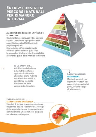 Energy consiglia:
percorsi naturali
per rimanere
in forma
Energy consiglia:
alimentazione energetica
Ricordati di far trascorrere almeno un’ora e
mezza tra il pasto e l’allenamento, prediligi
cibi energetici e che non ti appesantiscano.
Non iniziare mai un allenamento a digiuno
ma fai uno spuntino prima.
Alimentazione sana con la piramide
alimentare
Un’alimentazione sana, corretta e salutare
è quella che fornisce ogni giorno l’esatta
quantità di energia al fabbisogno del
proprio organismo.
Il metodo scientifico maggiormente
utilizzato per visualizzare quali sono
le proporzioni di alimenti che è consigliabile
assumere è quello della Piramide alimentare.
 Lo sapevi che...
Gli ultimi studi di scienze
della nutrizione hanno
aggiunto alla Piramide
alimentare anche l’attività
motoria di tipo aerobico,
considerata elemento
fondamentale della
componente alimentare.
Energy consiglia:
idratazione
Mantieni sempre il tuo
organismo idratato, bevi
acqua o integratori salini
prima, durante e dopo
gli allenamenti.
 