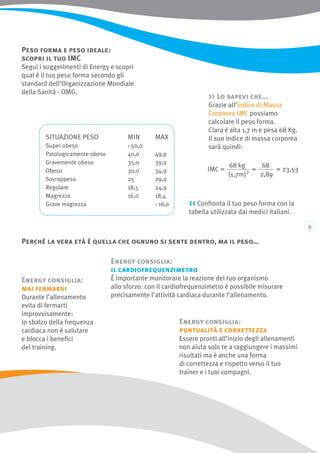 Perché la vera età è quella che ognuno si sente dentro, ma il peso...
Peso forma e peso ideale:
scopri il tuo IMC
Segui i suggerimenti di Energy e scopri
qual è il tuo peso forma secondo gli
standard dell’Organizzazione Mondiale
della Sanità - OMG.
Situazione peso		 Min 	Max
Super obeso		 › 50,0
Patologicamente obeso	 40,0	 49,9
Gravemente obeso		 35,0	 39,9
Obeso			 30,0	 34,9
Sovrappeso		 25	 29,9
Regolare			 18,5	 24,9
Magrezza			 16,0	 18,4
Grave magrezza			 ‹ 16,0
 Lo sapevi che...
Grazie all’Indice di Massa
Corporea-IMC possiamo
calcolare il peso forma.
Clara è alta 1,7 m e pesa 68 Kg.
Il suo indice di massa corporea
sarà quindi:
Energy consiglia:
mai fermarsi
Durante l’allenamento
evita di fermarti
improvvisamente:
lo sbalzo della frequenza
cardiaca non è salutare
e blocca i benefici
del training.
Energy consiglia:
il cardiofrequenzimetro
È importante monitorare la reazione del tuo organismo
allo sforzo: con il cardiofrequenzimetro è possibile misurare
precisamente l’attività cardiaca durante l’allenamento.
Energy consiglia:
puntualità e correttezza
Essere pronti all’inizio degli allenamenti
non aiuta solo te a raggiungere i massimi
risultati ma è anche una forma
di correttezza e rispetto verso il tuo
trainer e i tuoi compagni.
 Confronta il tuo peso forma con la
tabella utilizzata dai medici italiani.
 
