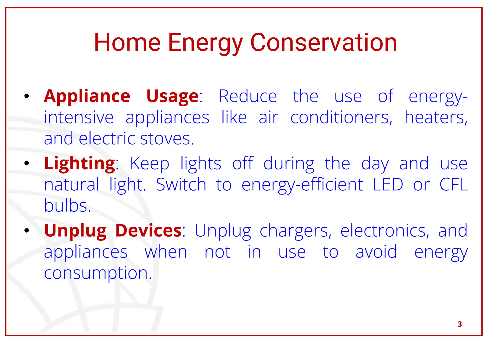 Home Energy Conservation
• Appliance Usage: Reduce the use of energy-
intensive appliances like air conditioners, heaters,
and electric stoves.
• Lighting: Keep lights off during the day and use
natural light. Switch to energy-efficient LED or CFL
bulbs.
• Unplug Devices: Unplug chargers, electronics, and
appliances when not in use to avoid energy
consumption.
3
 
