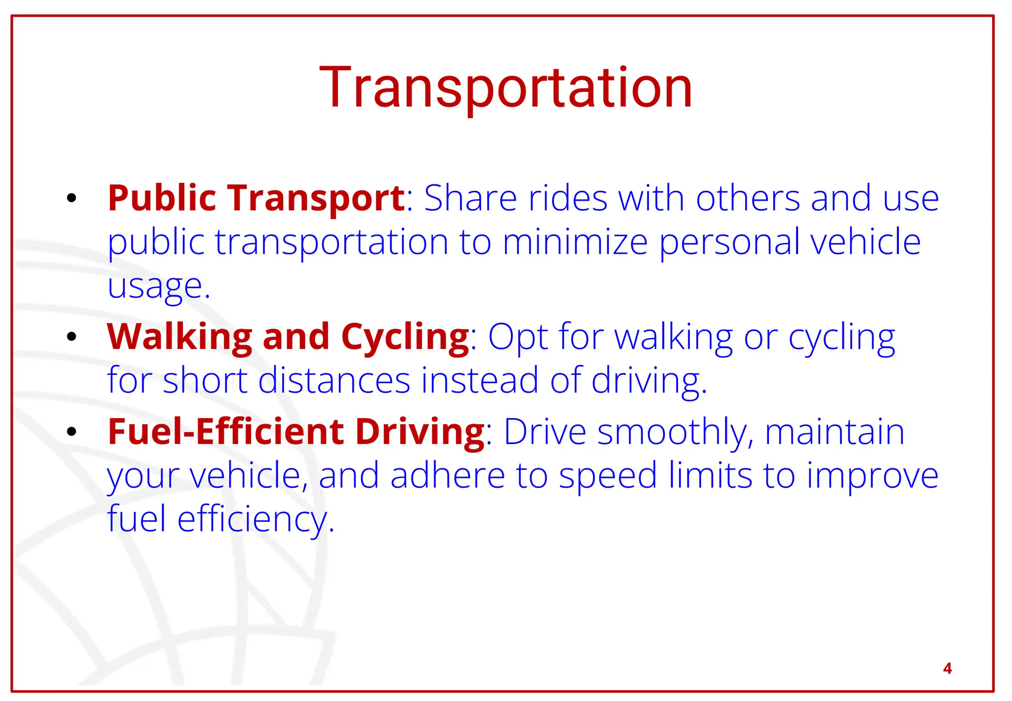 Transportation
• Public Transport: Share rides with others and use
public transportation to minimize personal vehicle
usage.
• Walking and Cycling: Opt for walking or cycling
for short distances instead of driving.
• Fuel-Efficient Driving: Drive smoothly, maintain
your vehicle, and adhere to speed limits to improve
fuel efficiency.
4
 