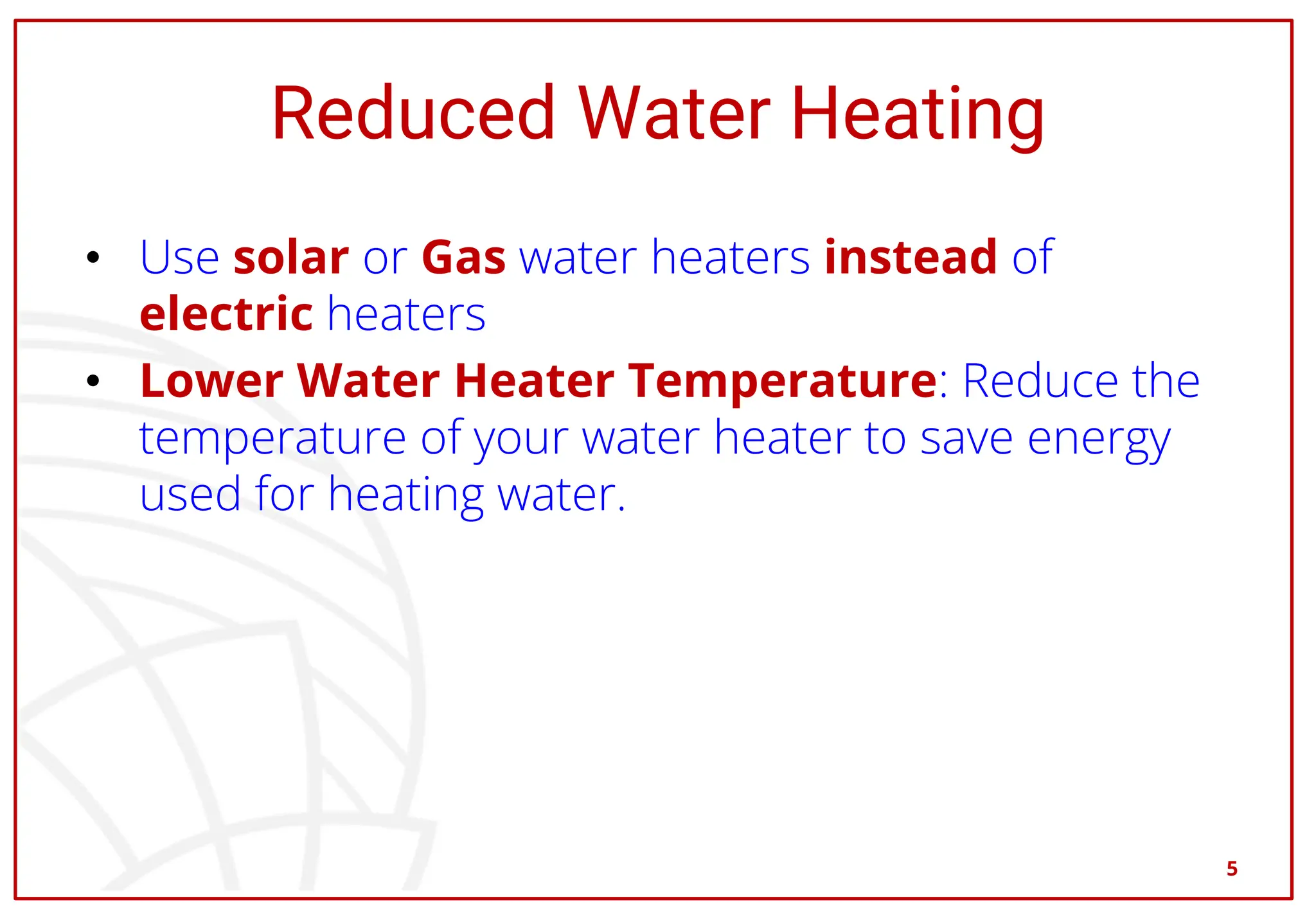 Reduced Water Heating
• Use solar or Gas water heaters instead of
electric heaters
• Lower Water Heater Temperature: Reduce the
temperature of your water heater to save energy
used for heating water.
5
 