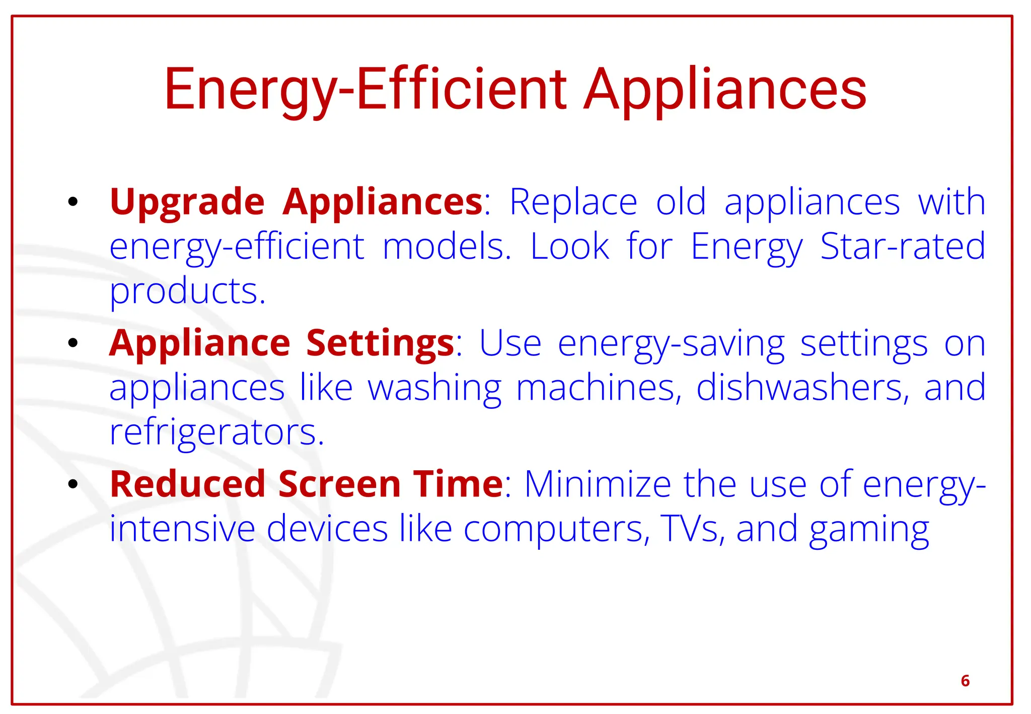 Energy-Efficient Appliances
• Upgrade Appliances: Replace old appliances with
energy-efficient models. Look for Energy Star-rated
products.
• Appliance Settings: Use energy-saving settings on
appliances like washing machines, dishwashers, and
refrigerators.
• Reduced Screen Time: Minimize the use of energy-
intensive devices like computers, TVs, and gaming
6
 
