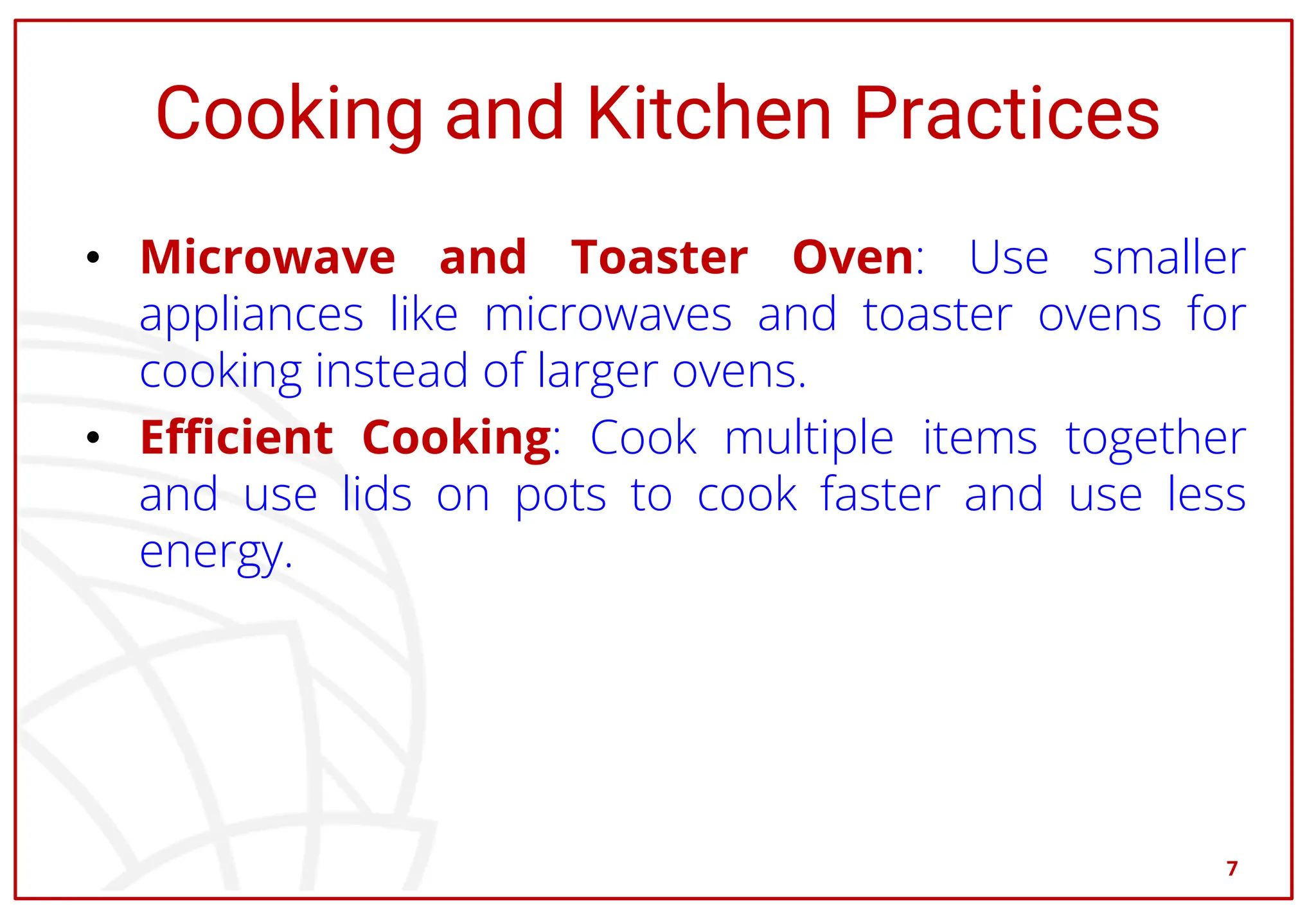 Cooking and Kitchen Practices
• Microwave and Toaster Oven: Use smaller
appliances like microwaves and toaster ovens for
cooking instead of larger ovens.
• Efficient Cooking: Cook multiple items together
and use lids on pots to cook faster and use less
energy.
7
 