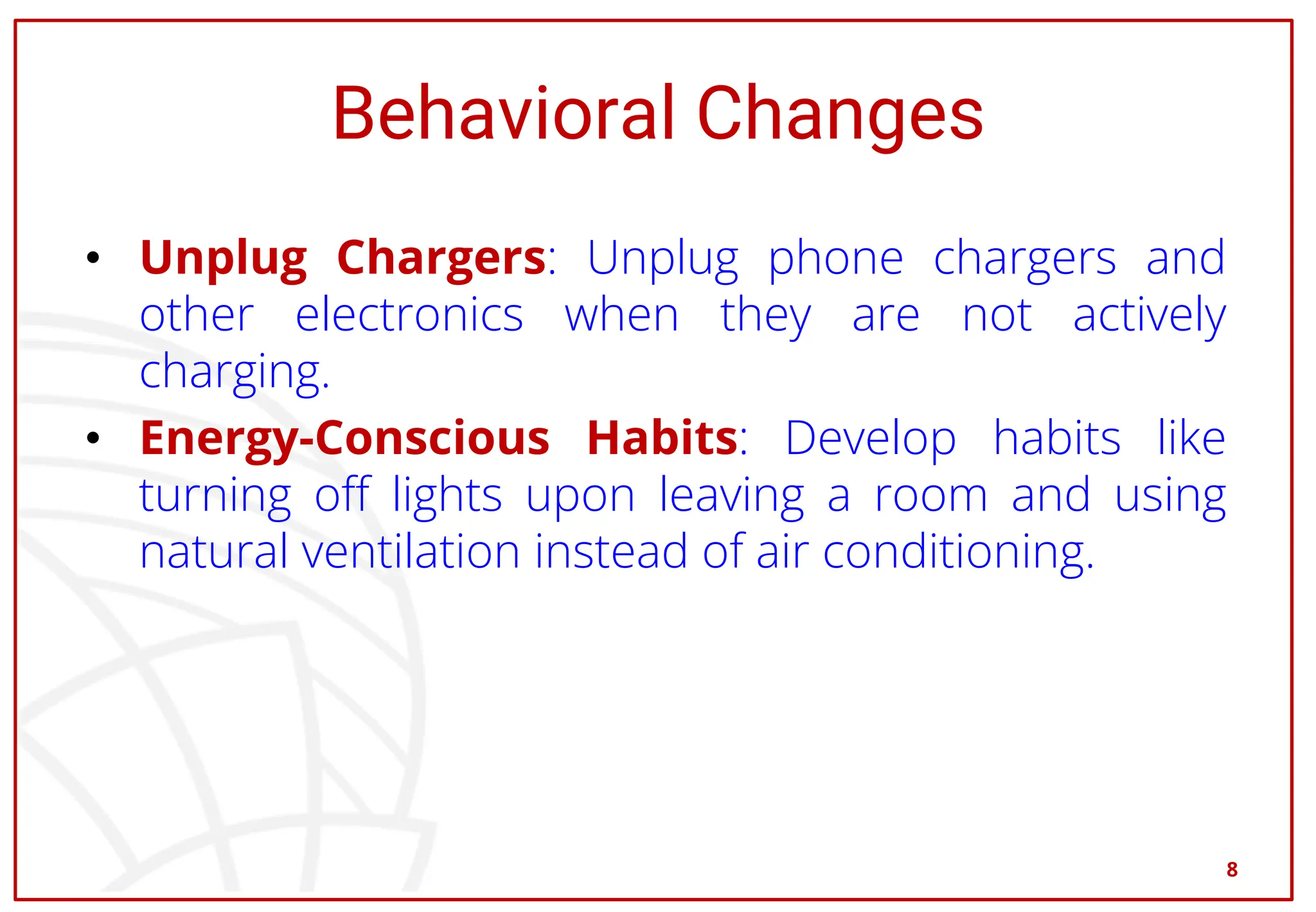 Behavioral Changes
• Unplug Chargers: Unplug phone chargers and
other electronics when they are not actively
charging.
• Energy-Conscious Habits: Develop habits like
turning off lights upon leaving a room and using
natural ventilation instead of air conditioning.
8
 