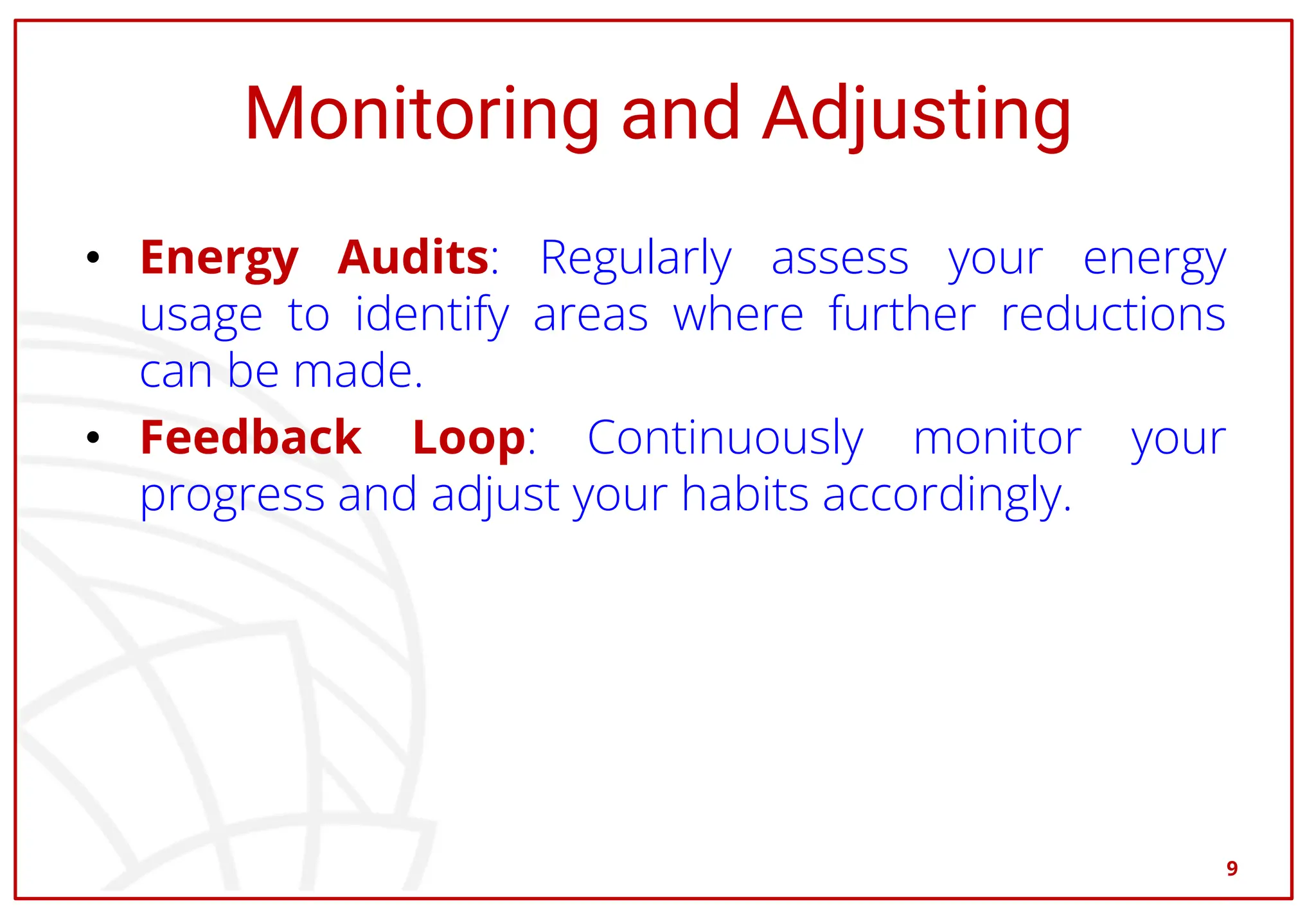 Monitoring and Adjusting
• Energy Audits: Regularly assess your energy
usage to identify areas where further reductions
can be made.
• Feedback Loop: Continuously monitor your
progress and adjust your habits accordingly.
9
 