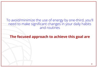 To avoid/minimize the use of energy by one-third, you'll
need to make significant changes in your daily habits
and routines
The focused approach to achieve this goal are
2
 