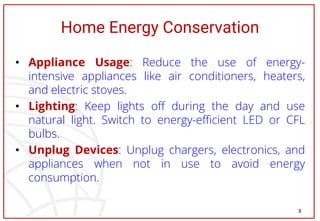 Home Energy Conservation
• Appliance Usage: Reduce the use of energy-
intensive appliances like air conditioners, heaters,
and electric stoves.
• Lighting: Keep lights off during the day and use
natural light. Switch to energy-efficient LED or CFL
bulbs.
• Unplug Devices: Unplug chargers, electronics, and
appliances when not in use to avoid energy
consumption.
3
 