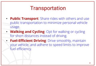 Transportation
• Public Transport: Share rides with others and use
public transportation to minimize personal vehicle
usage.
• Walking and Cycling: Opt for walking or cycling
for short distances instead of driving.
• Fuel-Efficient Driving: Drive smoothly, maintain
your vehicle, and adhere to speed limits to improve
fuel efficiency.
4
 