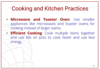 Cooking and Kitchen Practices
• Microwave and Toaster Oven: Use smaller
appliances like microwaves and toaster ovens for
cooking instead of larger ovens.
• Efficient Cooking: Cook multiple items together
and use lids on pots to cook faster and use less
energy.
7
 