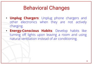 Behavioral Changes
• Unplug Chargers: Unplug phone chargers and
other electronics when they are not actively
charging.
• Energy-Conscious Habits: Develop habits like
turning off lights upon leaving a room and using
natural ventilation instead of air conditioning.
8
 
