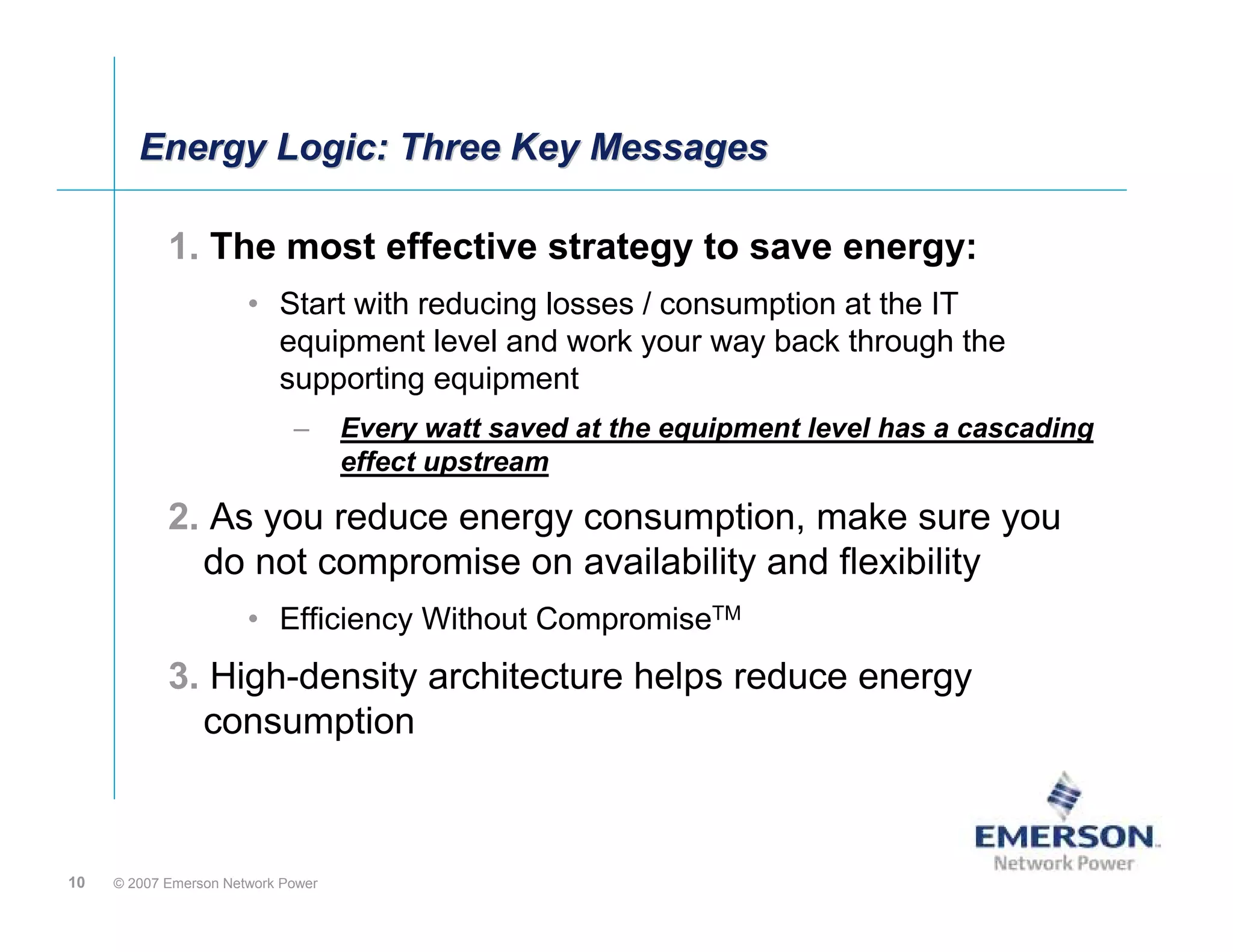 Energy Logic: Three Key Messages

            1. The most effective strategy to save energy:
                       • Start with reducing losses / consumption at the IT
                         equipment level and work your way back through the
                         supporting equipment
                             –      Every watt saved at the equipment level has a cascading
                                    effect upstream

            2. As you reduce energy consumption, make sure you
              do not compromise on availability and flexibility
                       • Efficiency Without CompromiseTM
            3. High-density architecture helps reduce energy
              consumption



10   © 2007 Emerson Network Power
 