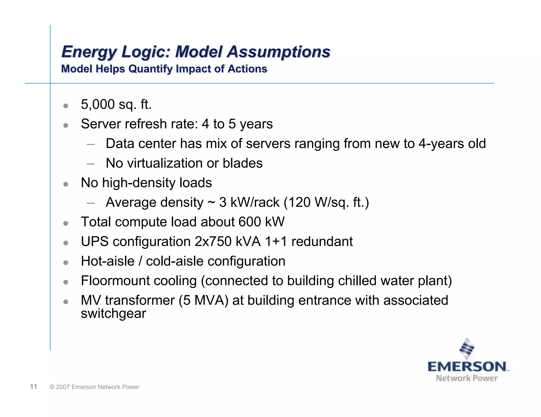 Energy Logic: Model Assumptions
        Model Helps Quantify Impact of Actions
        Model Helps Quantify Impact of Actions


              5,000 sq. ft.
              Server refresh rate: 4 to 5 years
               – Data center has mix of servers ranging from new to 4-years old
               – No virtualization or blades
              No high-density loads
               – Average density ~ 3 kW/rack (120 W/sq. ft.)
              Total compute load about 600 kW
              UPS configuration 2x750 kVA 1+1 redundant
              Hot-aisle / cold-aisle configuration
              Floormount cooling (connected to building chilled water plant)
              MV transformer (5 MVA) at building entrance with associated
              switchgear




11   © 2007 Emerson Network Power
 