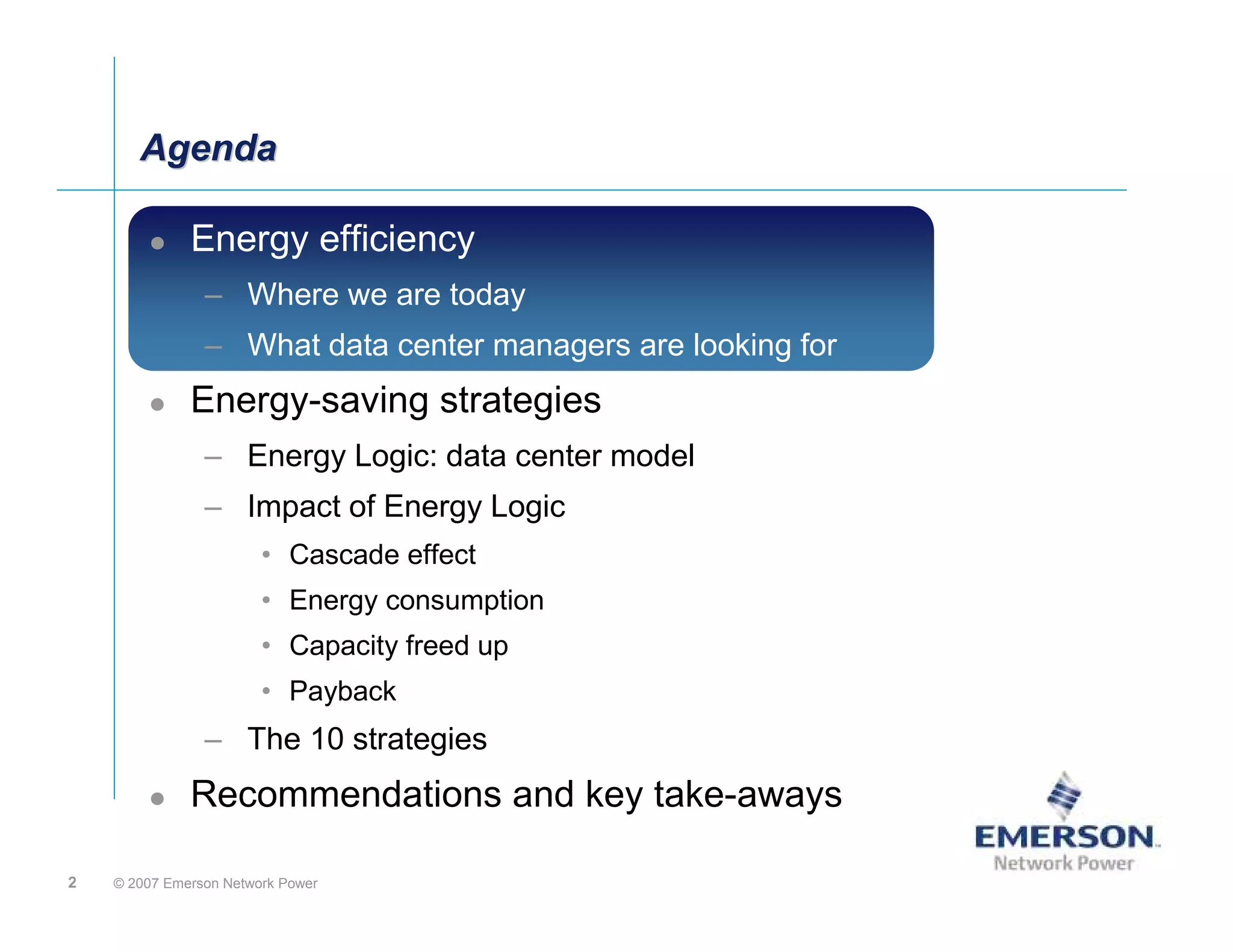 Agenda

              Energy efficiency:
                     efficiency
                – Where we are today
                – What data center managers are looking for
              Energy-saving strategies
                – Energy Logic: data center model
                – Impact of Energy Logic
                        • Cascade effect
                        • Energy consumption
                        • Capacity freed up
                        • Payback
                – The 10 strategies
              Recommendations and key take-aways

2   © 2007 Emerson Network Power
 