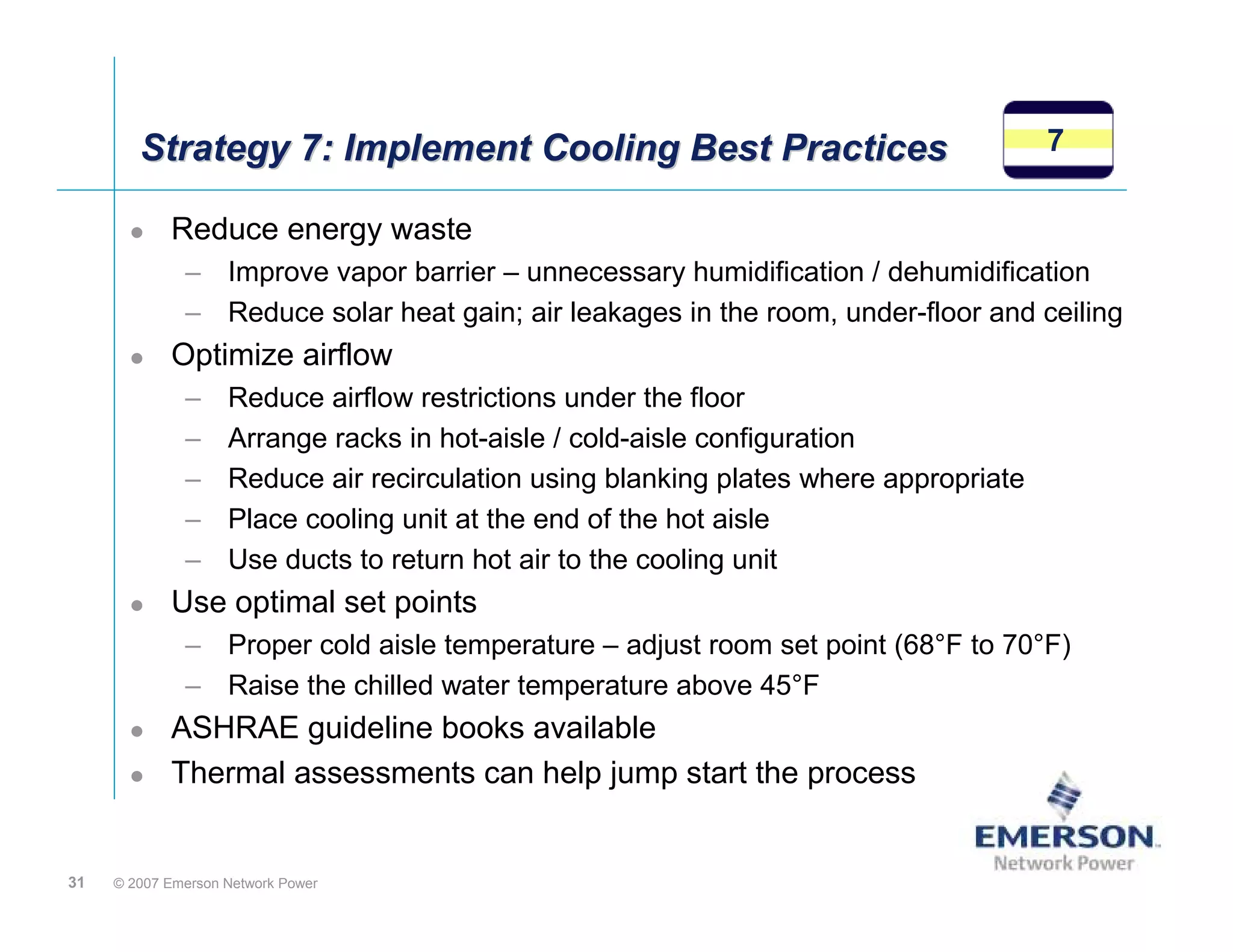 Strategy 7: Implement Cooling Best Practices                                   7

            Reduce energy waste
              – Improve vapor barrier – unnecessary humidification / dehumidification
              – Reduce solar heat gain; air leakages in the room, under-floor and ceiling
            Optimize airflow
              –     Reduce airflow restrictions under the floor
              –     Arrange racks in hot-aisle / cold-aisle configuration
              –     Reduce air recirculation using blanking plates where appropriate
              –     Place cooling unit at the end of the hot aisle
              –     Use ducts to return hot air to the cooling unit
            Use optimal set points
              – Proper cold aisle temperature – adjust room set point (68°F to 70°F)
              – Raise the chilled water temperature above 45°F
            ASHRAE guideline books available
            Thermal assessments can help jump start the process


31   © 2007 Emerson Network Power
 