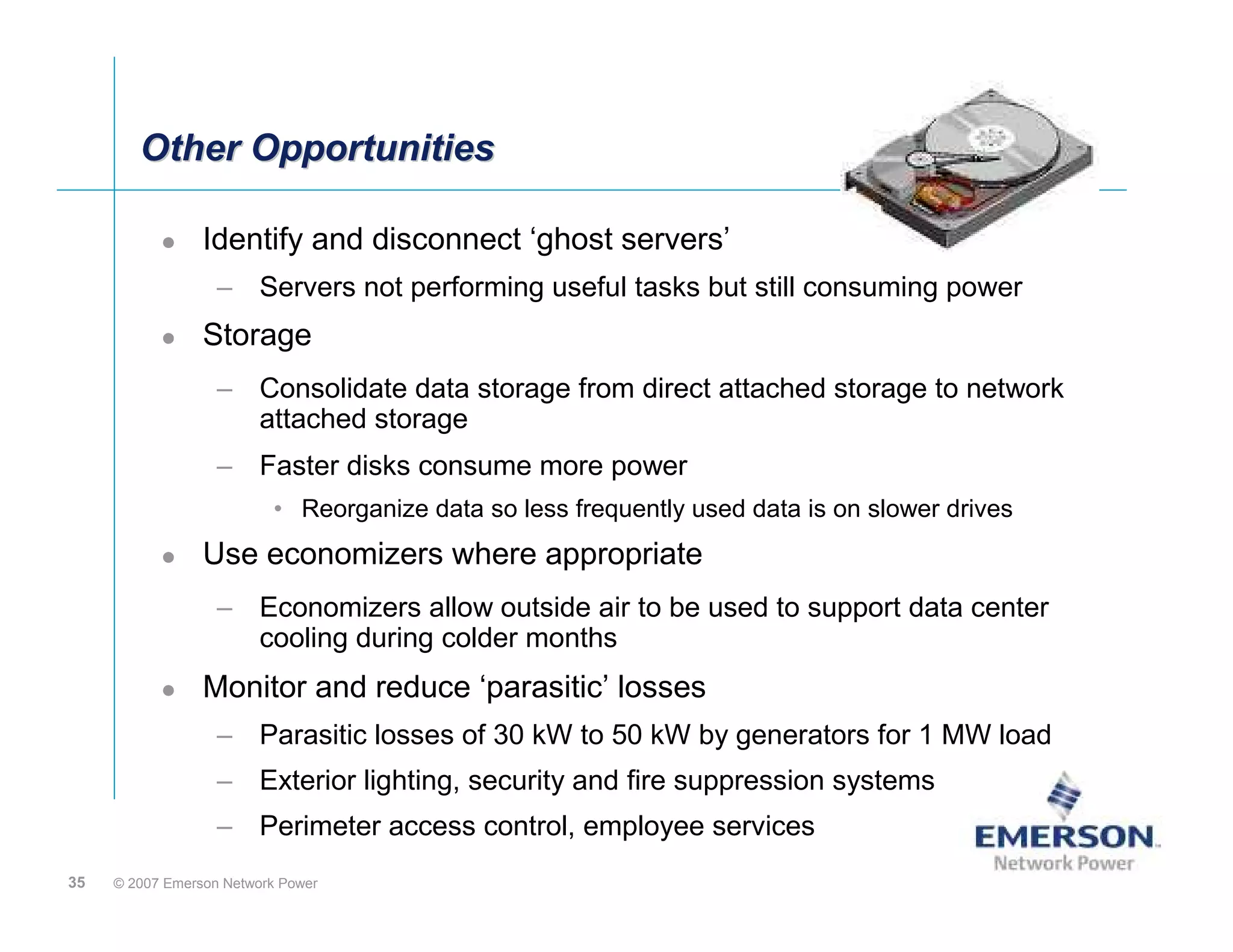 Other Opportunities

                 Identify and disconnect ‘ghost servers’
                   – Servers not performing useful tasks but still consuming power
                 Storage
                   – Consolidate data storage from direct attached storage to network
                     attached storage
                   – Faster disks consume more power
                          • Reorganize data so less frequently used data is on slower drives
                 Use economizers where appropriate
                   – Economizers allow outside air to be used to support data center
                     cooling during colder months
                 Monitor and reduce ‘parasitic’ losses
                   – Parasitic losses of 30 kW to 50 kW by generators for 1 MW load
                   – Exterior lighting, security and fire suppression systems
                   – Perimeter access control, employee services
35   © 2007 Emerson Network Power
 
