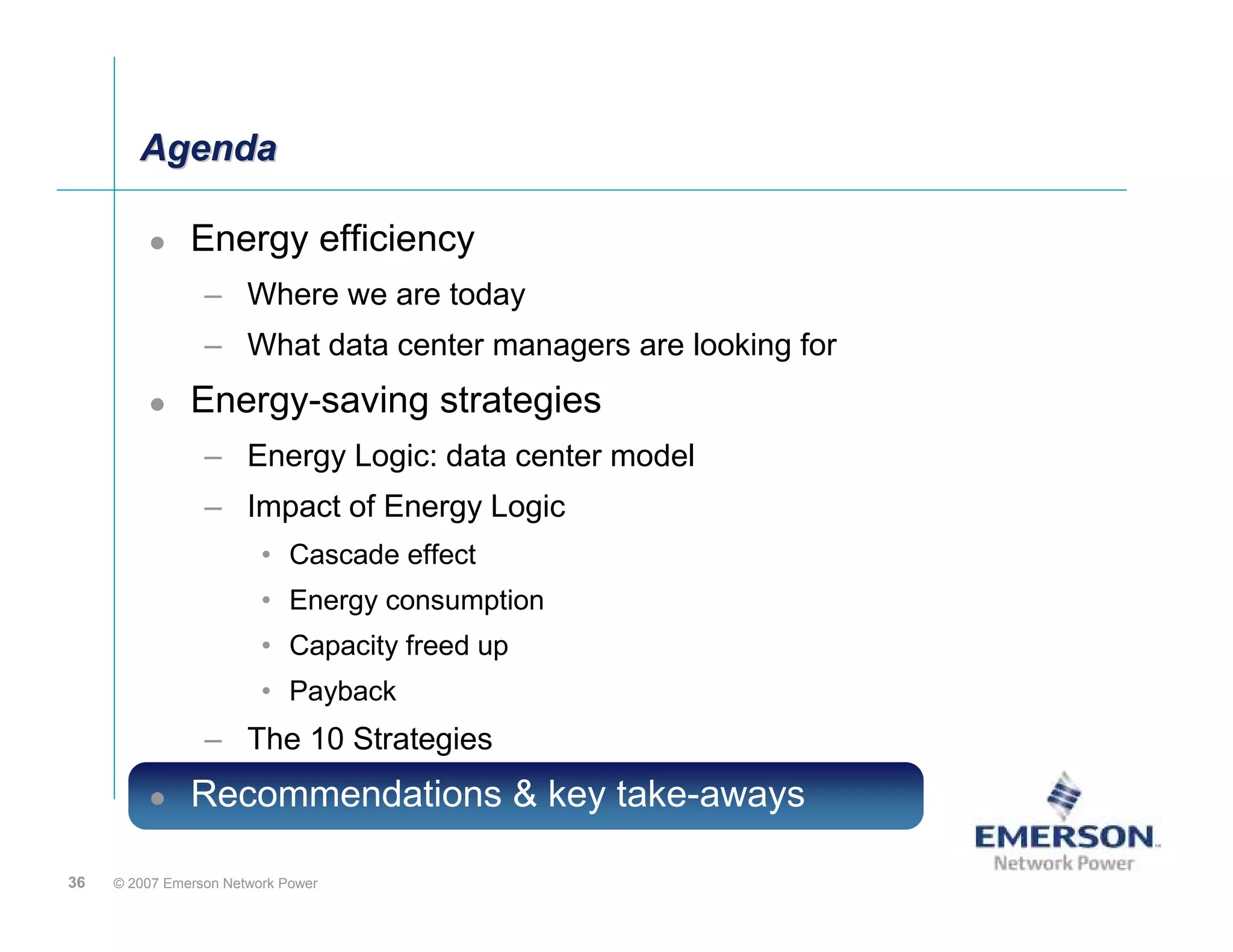 Agenda

               Energy efficiency
                 – Where we are today
                 – What data center managers are looking for
               Energy-saving strategies
                 – Energy Logic: data center model
                 – Impact of Energy Logic
                         • Cascade effect
                         • Energy consumption
                         • Capacity freed up
                         • Payback
                 – The 10 Strategies
               Recommendations & key take-aways

36   © 2007 Emerson Network Power
 