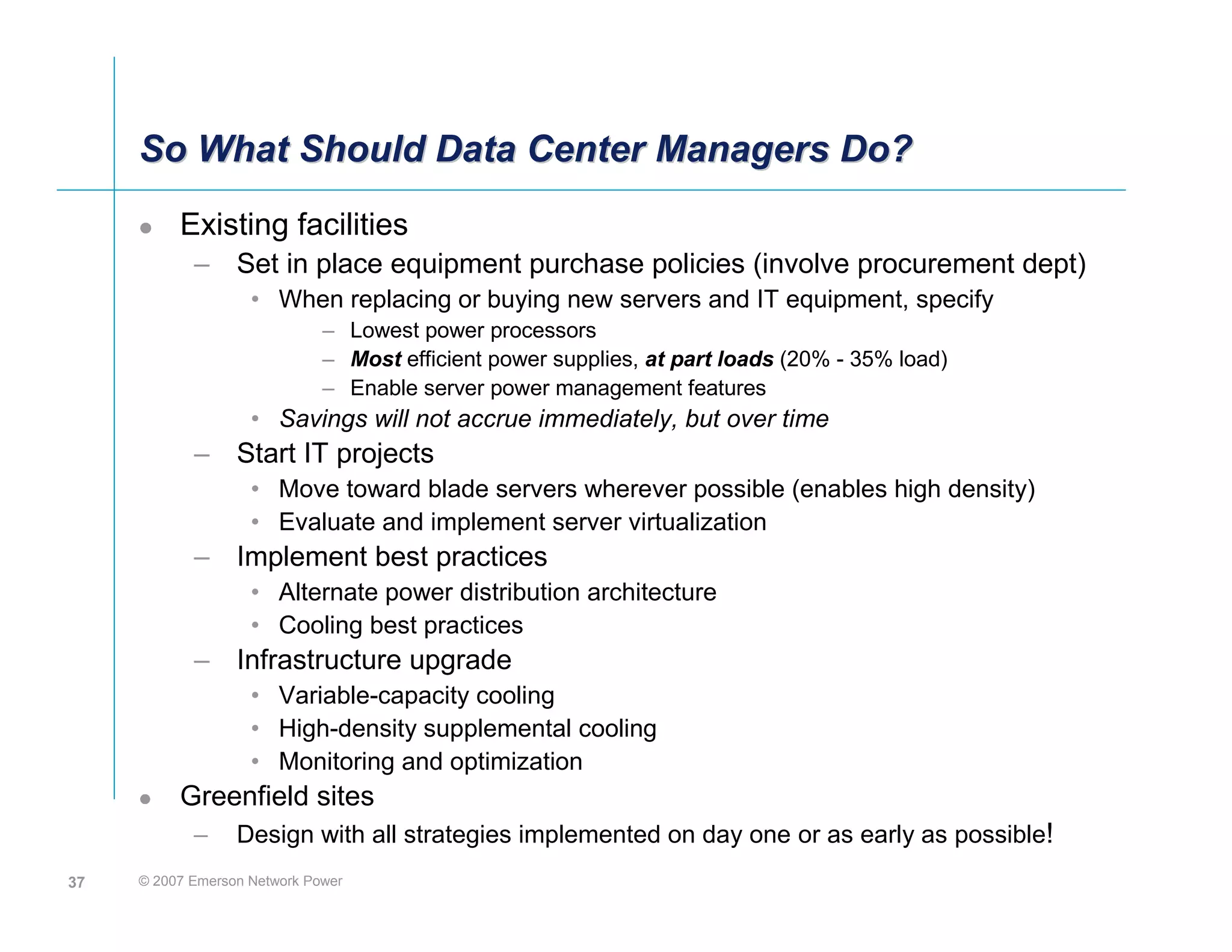 So What Should Data Center Managers Do?
          Existing facilities
            – Set in place equipment purchase policies (involve procurement dept)
                    • When replacing or buying new servers and IT equipment, specify
                              – Lowest power processors
                              – Most efficient power supplies, at part loads (20% - 35% load)
                              – Enable server power management features
                    • Savings will not accrue immediately, but over time
            – Start IT projects
                    • Move toward blade servers wherever possible (enables high density)
                    • Evaluate and implement server virtualization
            – Implement best practices
                    • Alternate power distribution architecture
                    • Cooling best practices
            – Infrastructure upgrade
                    • Variable-capacity cooling
                    • High-density supplemental cooling
                    • Monitoring and optimization
          Greenfield sites
            –     Design with all strategies implemented on day one or as early as possible!
37   © 2007 Emerson Network Power
 